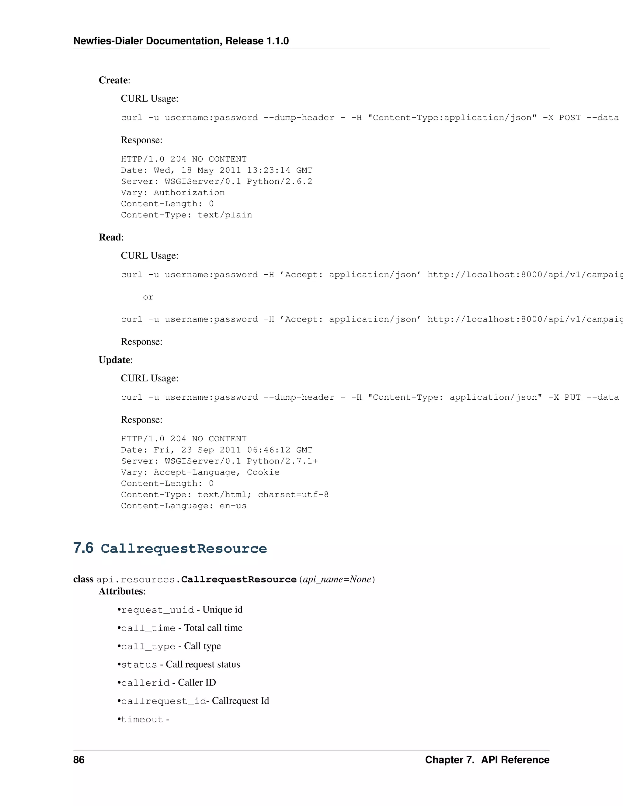 Newﬁes-Dialer Documentation, Release 1.1.0


     Create:
         CURL Usage:
         curl -u username:password --dump-header - -H "Content-Type:application/json" -X POST --data

         Response:
         HTTP/1.0 204 NO CONTENT
         Date: Wed, 18 May 2011 13:23:14 GMT
         Server: WSGIServer/0.1 Python/2.6.2
         Vary: Authorization
         Content-Length: 0
         Content-Type: text/plain

     Read:
         CURL Usage:
         curl -u username:password -H ’Accept: application/json’ http://localhost:8000/api/v1/campaig

               or

         curl -u username:password -H ’Accept: application/json’ http://localhost:8000/api/v1/campaig

         Response:
     Update:
         CURL Usage:
         curl -u username:password --dump-header - -H "Content-Type: application/json" -X PUT --data

         Response:
         HTTP/1.0 204 NO CONTENT
         Date: Fri, 23 Sep 2011 06:46:12 GMT
         Server: WSGIServer/0.1 Python/2.7.1+
         Vary: Accept-Language, Cookie
         Content-Length: 0
         Content-Type: text/html; charset=utf-8
         Content-Language: en-us



7.6 CallrequestResource

class api.resources.CallrequestResource(api_name=None)
      Attributes:
         •request_uuid - Unique id
         •call_time - Total call time
         •call_type - Call type
         •status - Call request status
         •callerid - Caller ID
         •callrequest_id- Callrequest Id
         •timeout -



86                                                              Chapter 7. API Reference
 