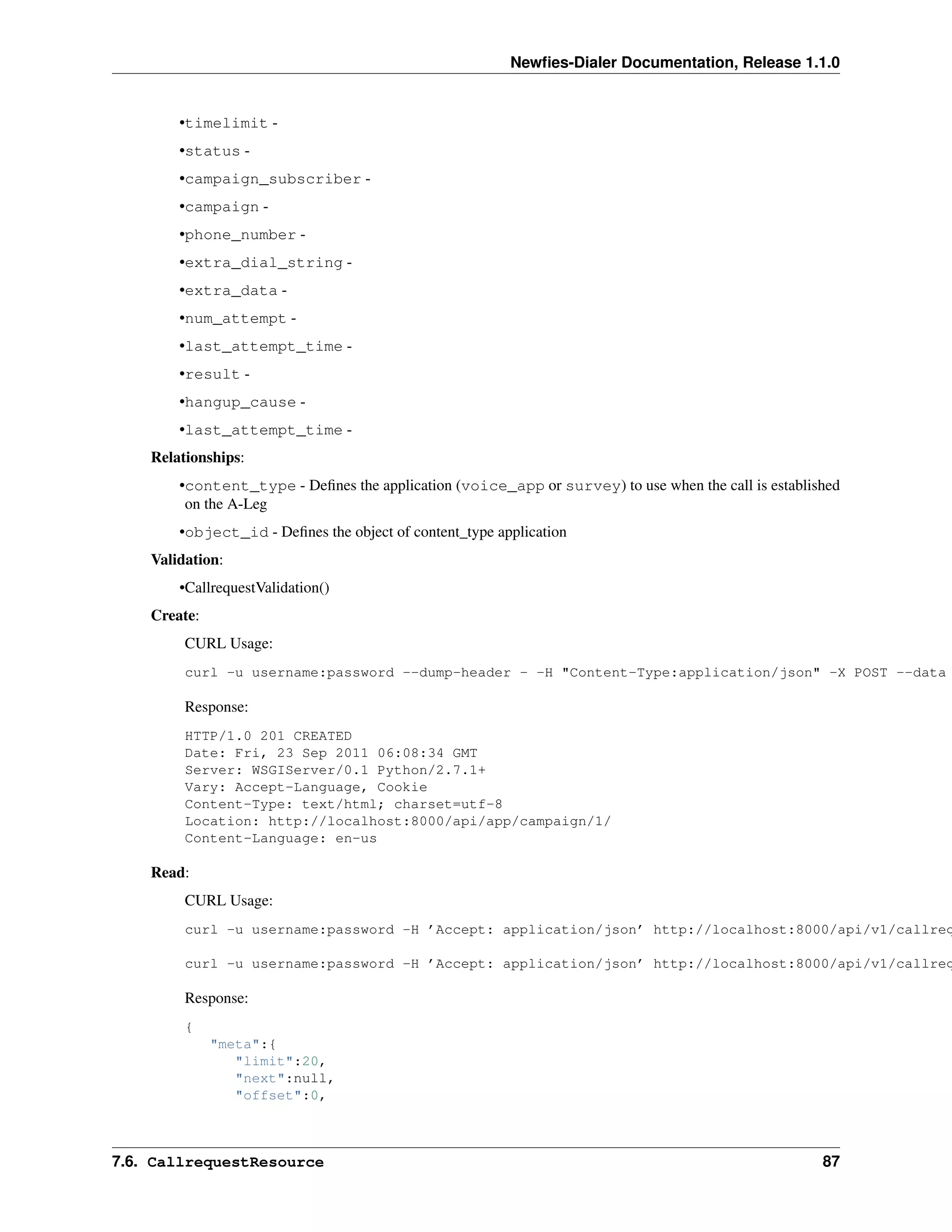 Newﬁes-Dialer Documentation, Release 1.1.0


        •timelimit -
        •status -
        •campaign_subscriber -
        •campaign -
        •phone_number -
        •extra_dial_string -
        •extra_data -
        •num_attempt -
        •last_attempt_time -
        •result -
        •hangup_cause -
        •last_attempt_time -
    Relationships:
        •content_type - Deﬁnes the application (voice_app or survey) to use when the call is established
         on the A-Leg
        •object_id - Deﬁnes the object of content_type application
    Validation:
        •CallrequestValidation()
    Create:
         CURL Usage:
         curl -u username:password --dump-header - -H "Content-Type:application/json" -X POST --data

         Response:
         HTTP/1.0 201 CREATED
         Date: Fri, 23 Sep 2011 06:08:34 GMT
         Server: WSGIServer/0.1 Python/2.7.1+
         Vary: Accept-Language, Cookie
         Content-Type: text/html; charset=utf-8
         Location: http://localhost:8000/api/app/campaign/1/
         Content-Language: en-us

    Read:
         CURL Usage:
         curl -u username:password -H ’Accept: application/json’ http://localhost:8000/api/v1/callreq

         curl -u username:password -H ’Accept: application/json’ http://localhost:8000/api/v1/callreq

         Response:
         {
              "meta":{
                 "limit":20,
                 "next":null,
                 "offset":0,



7.6. CallrequestResource                                                                             87
 