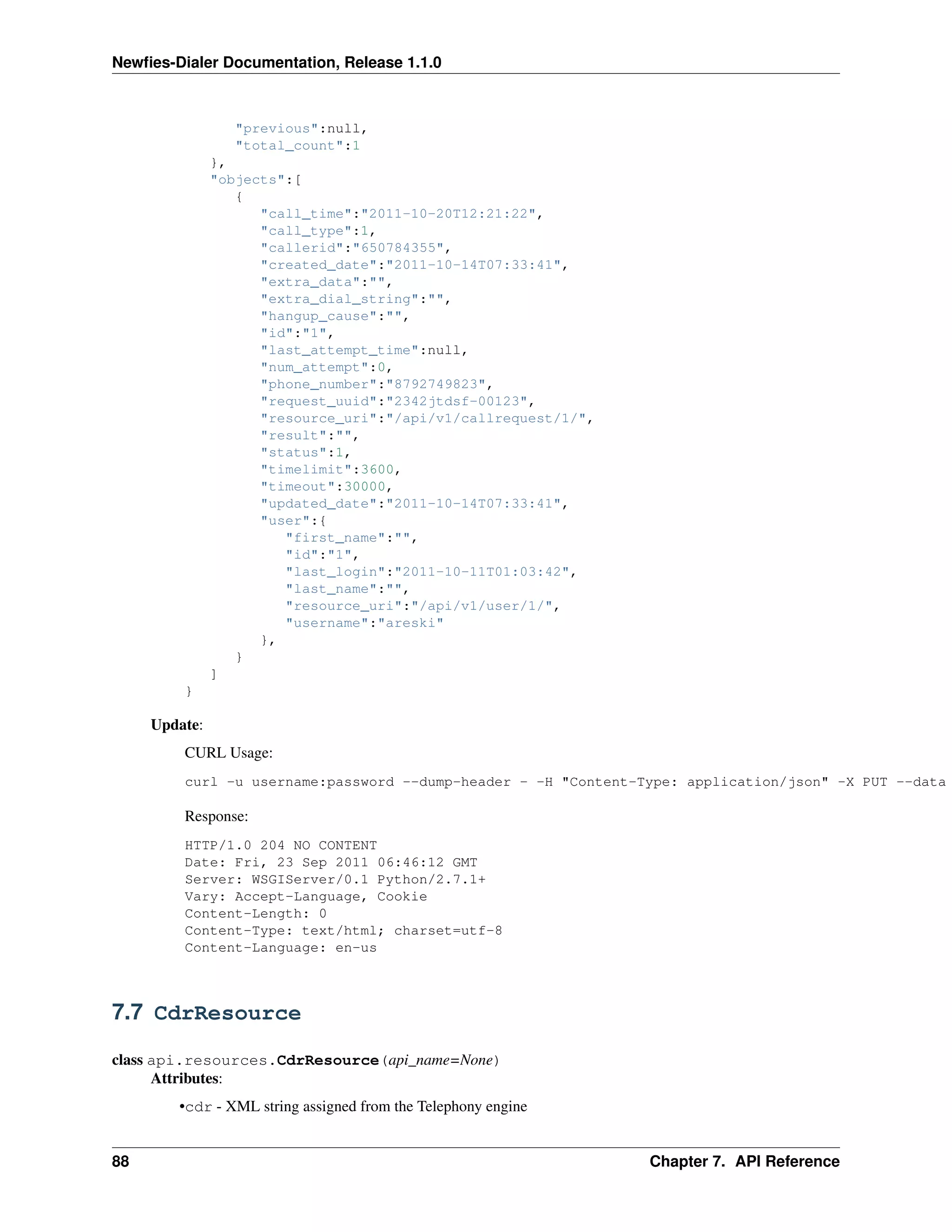 Newﬁes-Dialer Documentation, Release 1.1.0



                 "previous":null,
                 "total_count":1
               },
               "objects":[
                  {
                     "call_time":"2011-10-20T12:21:22",
                     "call_type":1,
                     "callerid":"650784355",
                     "created_date":"2011-10-14T07:33:41",
                     "extra_data":"",
                     "extra_dial_string":"",
                     "hangup_cause":"",
                     "id":"1",
                     "last_attempt_time":null,
                     "num_attempt":0,
                     "phone_number":"8792749823",
                     "request_uuid":"2342jtdsf-00123",
                     "resource_uri":"/api/v1/callrequest/1/",
                     "result":"",
                     "status":1,
                     "timelimit":3600,
                     "timeout":30000,
                     "updated_date":"2011-10-14T07:33:41",
                     "user":{
                        "first_name":"",
                        "id":"1",
                        "last_login":"2011-10-11T01:03:42",
                        "last_name":"",
                        "resource_uri":"/api/v1/user/1/",
                        "username":"areski"
                     },
                  }
               ]
         }

     Update:
         CURL Usage:
         curl -u username:password --dump-header - -H "Content-Type: application/json" -X PUT --data

         Response:
         HTTP/1.0 204 NO CONTENT
         Date: Fri, 23 Sep 2011 06:46:12 GMT
         Server: WSGIServer/0.1 Python/2.7.1+
         Vary: Accept-Language, Cookie
         Content-Length: 0
         Content-Type: text/html; charset=utf-8
         Content-Language: en-us



7.7 CdrResource

class api.resources.CdrResource(api_name=None)
      Attributes:
        •cdr - XML string assigned from the Telephony engine


88                                                              Chapter 7. API Reference
 