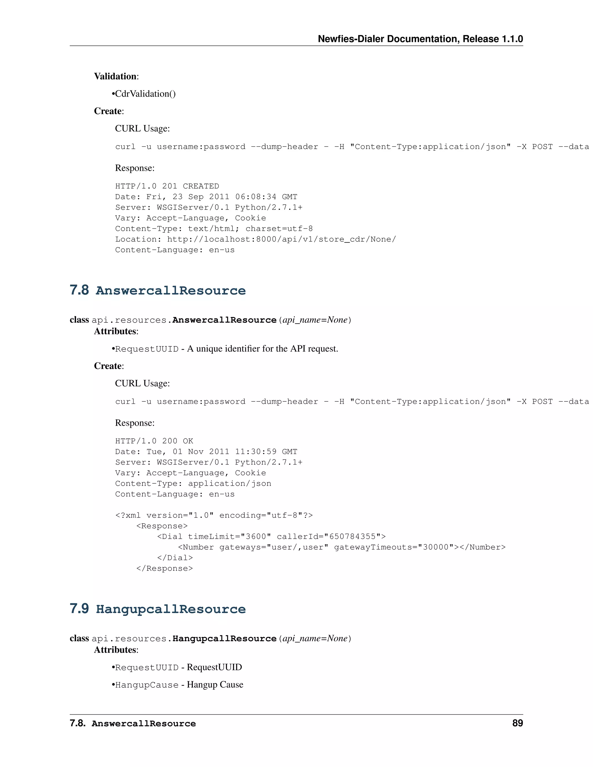 Newﬁes-Dialer Documentation, Release 1.1.0


    Validation:
        •CdrValidation()
    Create:
         CURL Usage:
         curl -u username:password --dump-header - -H "Content-Type:application/json" -X POST --data

         Response:
         HTTP/1.0 201 CREATED
         Date: Fri, 23 Sep 2011 06:08:34 GMT
         Server: WSGIServer/0.1 Python/2.7.1+
         Vary: Accept-Language, Cookie
         Content-Type: text/html; charset=utf-8
         Location: http://localhost:8000/api/v1/store_cdr/None/
         Content-Language: en-us



7.8 AnswercallResource

class api.resources.AnswercallResource(api_name=None)
      Attributes:
        •RequestUUID - A unique identiﬁer for the API request.
    Create:
         CURL Usage:
         curl -u username:password --dump-header - -H "Content-Type:application/json" -X POST --data

         Response:
         HTTP/1.0 200 OK
         Date: Tue, 01 Nov 2011 11:30:59 GMT
         Server: WSGIServer/0.1 Python/2.7.1+
         Vary: Accept-Language, Cookie
         Content-Type: application/json
         Content-Language: en-us

         <?xml version="1.0" encoding="utf-8"?>
             <Response>
                 <Dial timeLimit="3600" callerId="650784355">
                     <Number gateways="user/,user" gatewayTimeouts="30000"></Number>
                 </Dial>
             </Response>



7.9 HangupcallResource

class api.resources.HangupcallResource(api_name=None)
      Attributes:
        •RequestUUID - RequestUUID
        •HangupCause - Hangup Cause



7.8. AnswercallResource                                                                         89
 