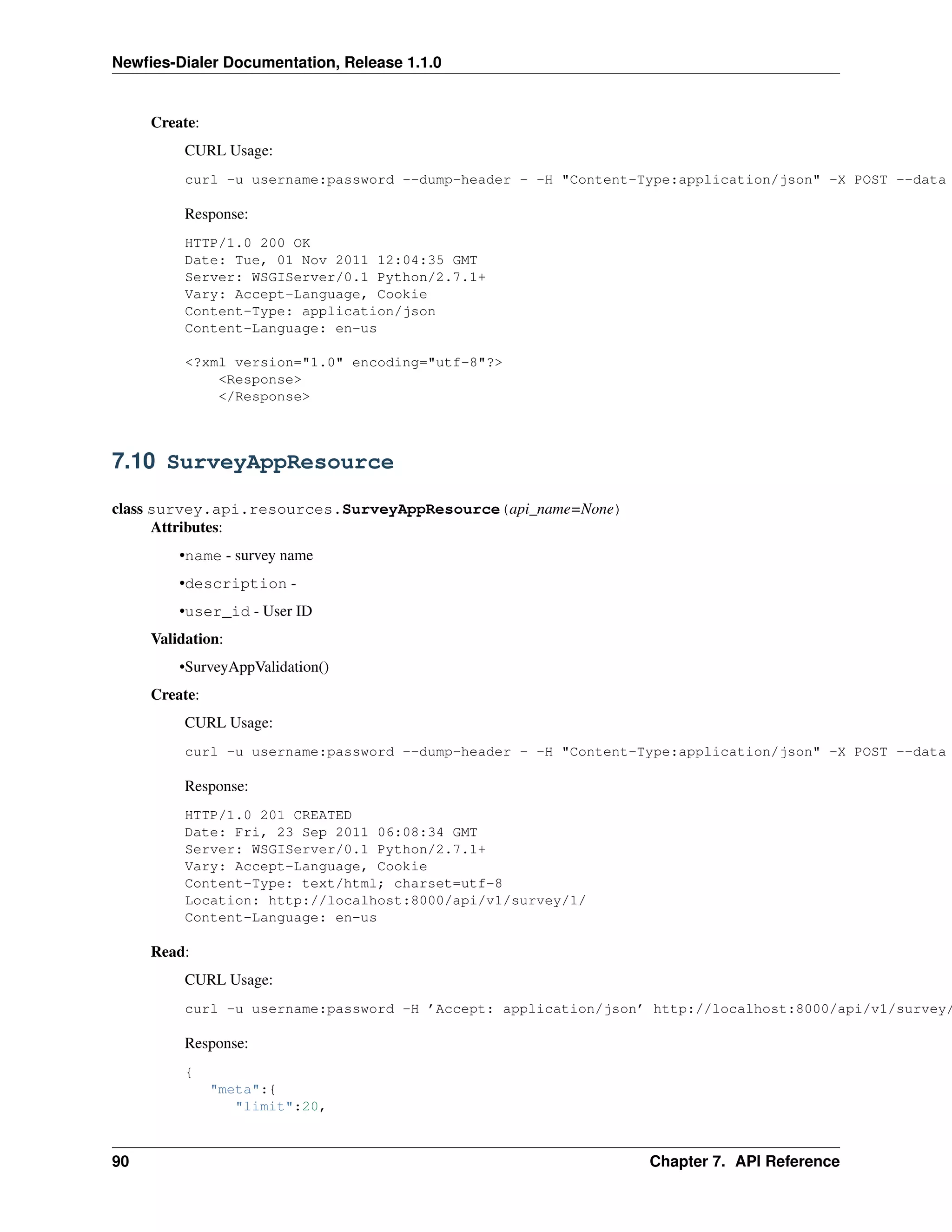 Newﬁes-Dialer Documentation, Release 1.1.0


     Create:
          CURL Usage:
          curl -u username:password --dump-header - -H "Content-Type:application/json" -X POST --data

          Response:
          HTTP/1.0 200 OK
          Date: Tue, 01 Nov 2011 12:04:35 GMT
          Server: WSGIServer/0.1 Python/2.7.1+
          Vary: Accept-Language, Cookie
          Content-Type: application/json
          Content-Language: en-us

          <?xml version="1.0" encoding="utf-8"?>
              <Response>
              </Response>



7.10 SurveyAppResource

class survey.api.resources.SurveyAppResource(api_name=None)
      Attributes:
         •name - survey name
         •description -
         •user_id - User ID
     Validation:
         •SurveyAppValidation()
     Create:
          CURL Usage:
          curl -u username:password --dump-header - -H "Content-Type:application/json" -X POST --data

          Response:
          HTTP/1.0 201 CREATED
          Date: Fri, 23 Sep 2011 06:08:34 GMT
          Server: WSGIServer/0.1 Python/2.7.1+
          Vary: Accept-Language, Cookie
          Content-Type: text/html; charset=utf-8
          Location: http://localhost:8000/api/v1/survey/1/
          Content-Language: en-us

     Read:
          CURL Usage:
          curl -u username:password -H ’Accept: application/json’ http://localhost:8000/api/v1/survey/

          Response:
          {
               "meta":{
                  "limit":20,



90                                                               Chapter 7. API Reference
 