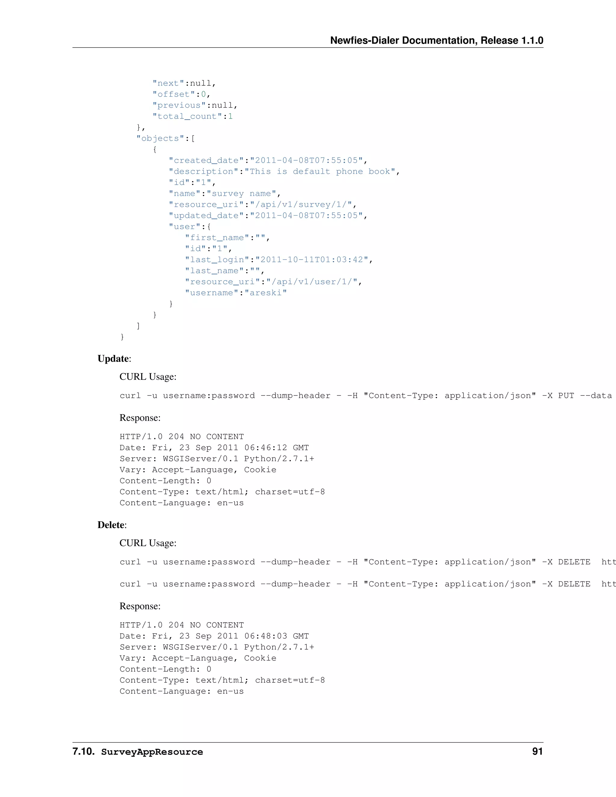 Newﬁes-Dialer Documentation, Release 1.1.0



                "next":null,
                "offset":0,
                "previous":null,
                "total_count":1
              },
              "objects":[
                 {
                    "created_date":"2011-04-08T07:55:05",
                    "description":"This is default phone book",
                    "id":"1",
                    "name":"survey name",
                    "resource_uri":"/api/v1/survey/1/",
                    "updated_date":"2011-04-08T07:55:05",
                    "user":{
                       "first_name":"",
                       "id":"1",
                       "last_login":"2011-10-11T01:03:42",
                       "last_name":"",
                       "resource_uri":"/api/v1/user/1/",
                       "username":"areski"
                    }
                 }
              ]
         }

    Update:
         CURL Usage:
         curl -u username:password --dump-header - -H "Content-Type: application/json" -X PUT --data

         Response:
         HTTP/1.0 204 NO CONTENT
         Date: Fri, 23 Sep 2011 06:46:12 GMT
         Server: WSGIServer/0.1 Python/2.7.1+
         Vary: Accept-Language, Cookie
         Content-Length: 0
         Content-Type: text/html; charset=utf-8
         Content-Language: en-us

    Delete:
         CURL Usage:
         curl -u username:password --dump-header - -H "Content-Type: application/json" -X DELETE   htt

         curl -u username:password --dump-header - -H "Content-Type: application/json" -X DELETE   htt

         Response:
         HTTP/1.0 204 NO CONTENT
         Date: Fri, 23 Sep 2011 06:48:03 GMT
         Server: WSGIServer/0.1 Python/2.7.1+
         Vary: Accept-Language, Cookie
         Content-Length: 0
         Content-Type: text/html; charset=utf-8
         Content-Language: en-us




7.10. SurveyAppResource                                                                  91
 