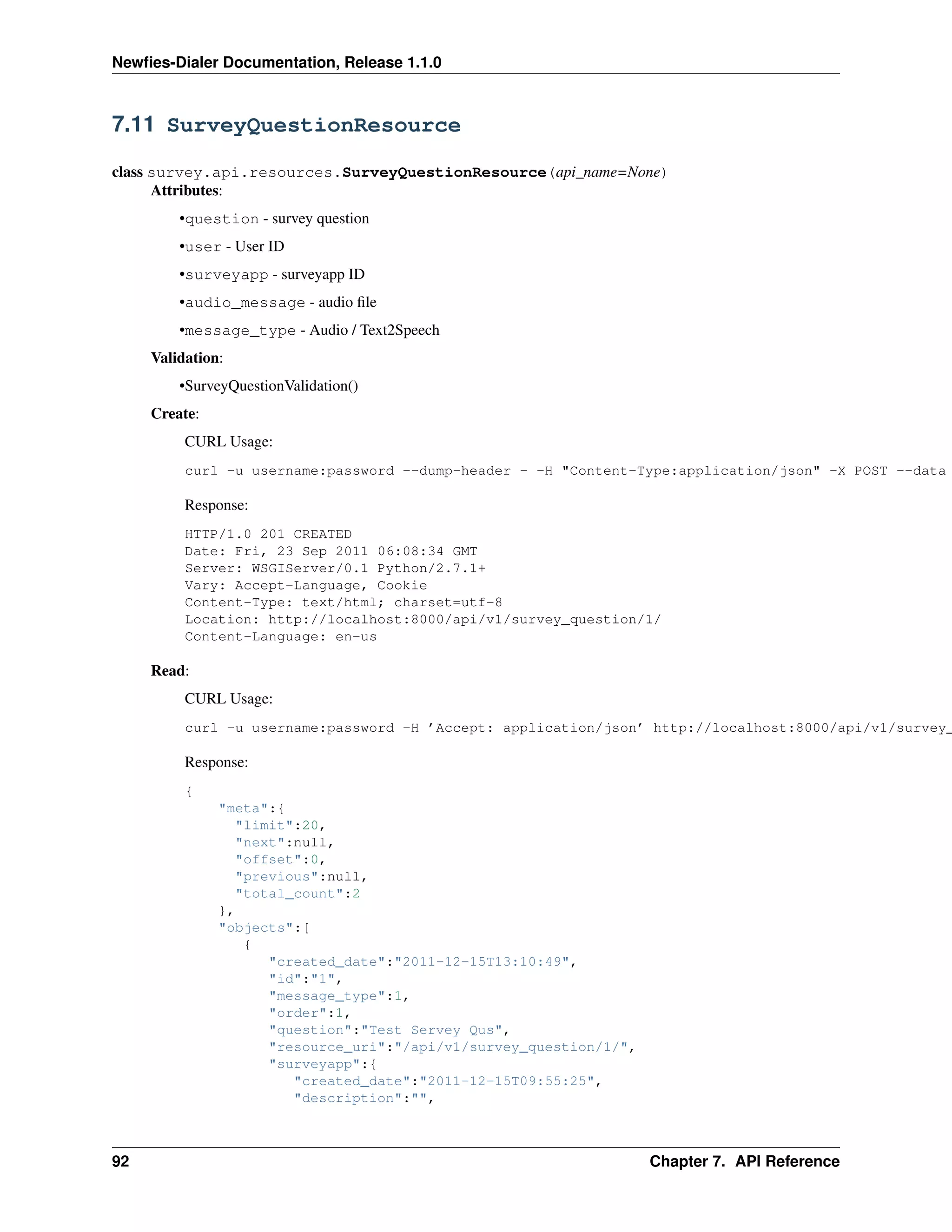 Newﬁes-Dialer Documentation, Release 1.1.0



7.11 SurveyQuestionResource

class survey.api.resources.SurveyQuestionResource(api_name=None)
      Attributes:
         •question - survey question
         •user - User ID
         •surveyapp - surveyapp ID
         •audio_message - audio ﬁle
         •message_type - Audio / Text2Speech
     Validation:
         •SurveyQuestionValidation()
     Create:
          CURL Usage:
          curl -u username:password --dump-header - -H "Content-Type:application/json" -X POST --data

          Response:
          HTTP/1.0 201 CREATED
          Date: Fri, 23 Sep 2011 06:08:34 GMT
          Server: WSGIServer/0.1 Python/2.7.1+
          Vary: Accept-Language, Cookie
          Content-Type: text/html; charset=utf-8
          Location: http://localhost:8000/api/v1/survey_question/1/
          Content-Language: en-us

     Read:
          CURL Usage:
          curl -u username:password -H ’Accept: application/json’ http://localhost:8000/api/v1/survey_

          Response:
          {
               "meta":{
                 "limit":20,
                 "next":null,
                 "offset":0,
                 "previous":null,
                 "total_count":2
               },
               "objects":[
                  {
                     "created_date":"2011-12-15T13:10:49",
                     "id":"1",
                     "message_type":1,
                     "order":1,
                     "question":"Test Servey Qus",
                     "resource_uri":"/api/v1/survey_question/1/",
                     "surveyapp":{
                        "created_date":"2011-12-15T09:55:25",
                        "description":"",



92                                                                  Chapter 7. API Reference
 