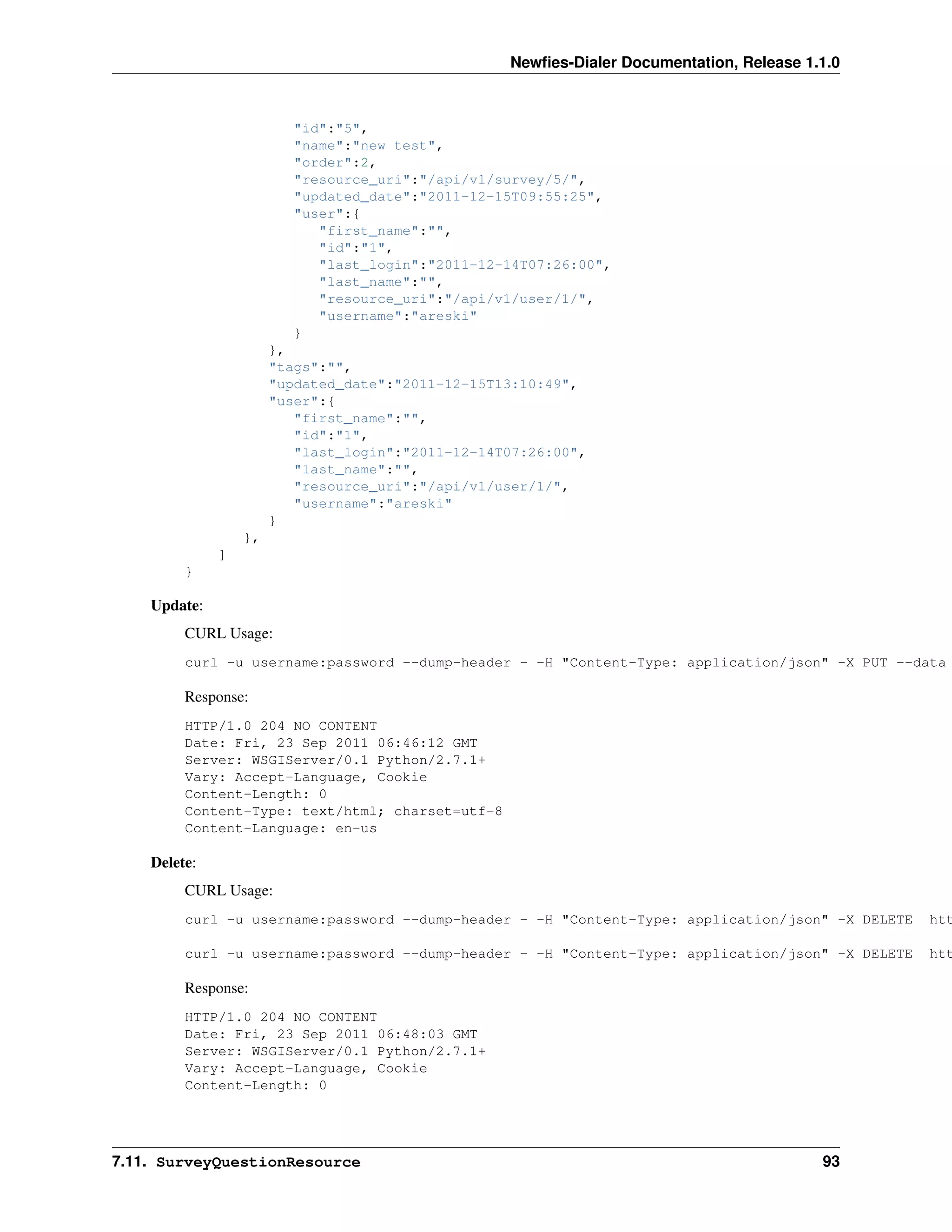 Newﬁes-Dialer Documentation, Release 1.1.0



                         "id":"5",
                         "name":"new test",
                         "order":2,
                         "resource_uri":"/api/v1/survey/5/",
                         "updated_date":"2011-12-15T09:55:25",
                         "user":{
                            "first_name":"",
                            "id":"1",
                            "last_login":"2011-12-14T07:26:00",
                            "last_name":"",
                            "resource_uri":"/api/v1/user/1/",
                            "username":"areski"
                         }
                       },
                       "tags":"",
                       "updated_date":"2011-12-15T13:10:49",
                       "user":{
                          "first_name":"",
                          "id":"1",
                          "last_login":"2011-12-14T07:26:00",
                          "last_name":"",
                          "resource_uri":"/api/v1/user/1/",
                          "username":"areski"
                       }
                  },
              ]
         }

    Update:
         CURL Usage:
         curl -u username:password --dump-header - -H "Content-Type: application/json" -X PUT --data

         Response:
         HTTP/1.0 204 NO CONTENT
         Date: Fri, 23 Sep 2011 06:46:12 GMT
         Server: WSGIServer/0.1 Python/2.7.1+
         Vary: Accept-Language, Cookie
         Content-Length: 0
         Content-Type: text/html; charset=utf-8
         Content-Language: en-us

    Delete:
         CURL Usage:
         curl -u username:password --dump-header - -H "Content-Type: application/json" -X DELETE   htt

         curl -u username:password --dump-header - -H "Content-Type: application/json" -X DELETE   htt

         Response:
         HTTP/1.0 204 NO CONTENT
         Date: Fri, 23 Sep 2011 06:48:03 GMT
         Server: WSGIServer/0.1 Python/2.7.1+
         Vary: Accept-Language, Cookie
         Content-Length: 0




7.11. SurveyQuestionResource                                                              93
 