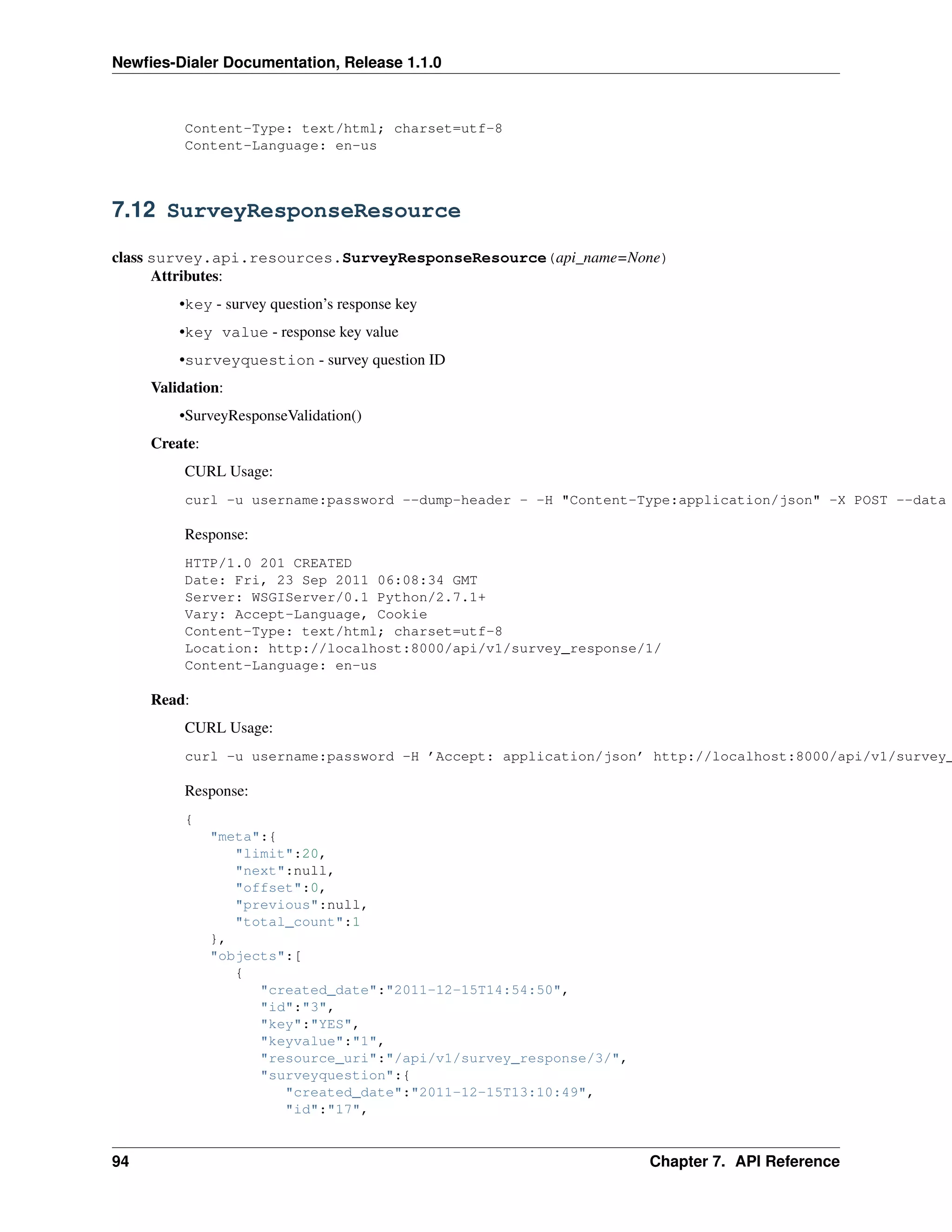 Newﬁes-Dialer Documentation, Release 1.1.0



          Content-Type: text/html; charset=utf-8
          Content-Language: en-us



7.12 SurveyResponseResource

class survey.api.resources.SurveyResponseResource(api_name=None)
      Attributes:
         •key - survey question’s response key
         •key value - response key value
         •surveyquestion - survey question ID
     Validation:
         •SurveyResponseValidation()
     Create:
          CURL Usage:
          curl -u username:password --dump-header - -H "Content-Type:application/json" -X POST --data

          Response:
          HTTP/1.0 201 CREATED
          Date: Fri, 23 Sep 2011 06:08:34 GMT
          Server: WSGIServer/0.1 Python/2.7.1+
          Vary: Accept-Language, Cookie
          Content-Type: text/html; charset=utf-8
          Location: http://localhost:8000/api/v1/survey_response/1/
          Content-Language: en-us

     Read:
          CURL Usage:
          curl -u username:password -H ’Accept: application/json’ http://localhost:8000/api/v1/survey_

          Response:
          {
               "meta":{
                  "limit":20,
                  "next":null,
                  "offset":0,
                  "previous":null,
                  "total_count":1
               },
               "objects":[
                  {
                     "created_date":"2011-12-15T14:54:50",
                     "id":"3",
                     "key":"YES",
                     "keyvalue":"1",
                     "resource_uri":"/api/v1/survey_response/3/",
                     "surveyquestion":{
                        "created_date":"2011-12-15T13:10:49",
                        "id":"17",


94                                                                  Chapter 7. API Reference
 