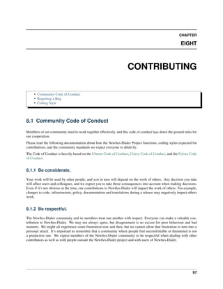 CHAPTER

                                                                                                          EIGHT



                                                                     CONTRIBUTING

     • Community Code of Conduct
     • Reporting a Bug
     • Coding Style




8.1 Community Code of Conduct

Members of our community need to work together effectively, and this code of conduct lays down the ground rules for
our cooperation.
Please read the following documentation about how the Newﬁes-Dialer Project functions, coding styles expected for
contributions, and the community standards we expect everyone to abide by.
The Code of Conduct is heavily based on the Ubuntu Code of Conduct, Celery Code of Conduct, and the Pylons Code
of Conduct.


8.1.1 Be considerate.

Your work will be used by other people, and you in turn will depend on the work of others. Any decision you take
will affect users and colleagues, and we expect you to take those consequences into account when making decisions.
Even if it’s not obvious at the time, our contributions to Newﬁes-Dialer will impact the work of others. For example,
changes to code, infrastructure, policy, documentation and translations during a release may negatively impact others
work.


8.1.2 Be respectful.

The Newﬁes-Dialer community and its members treat one another with respect. Everyone can make a valuable con-
tribution to Newﬁes-Dialer. We may not always agree, but disagreement is no excuse for poor behaviour and bad
manners. We might all experience some frustration now and then, but we cannot allow that frustration to turn into a
personal attack. It’s important to remember that a community where people feel uncomfortable or threatened is not
a productive one. We expect members of the Newﬁes-Dialer community to be respectful when dealing with other
contributors as well as with people outside the Newﬁes-Dialer project and with users of Newﬁes-Dialer.




                                                                                                                  97
 