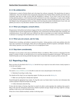 Newﬁes-Dialer Documentation, Release 1.1.0


8.1.3 Be collaborative.

Collaboration is central to Newﬁes-Dialer and to the larger free software community. We should always be open to
collaboration. Your work should be done transparently and patches from Newﬁes-Dialer should be given back to the
community when they are made, not just when the distribution is released. If you wish to work on new code for
existing upstream projects, at least keep those projects informed of your ideas and progress. It many not be possible
to get consensus from upstream, or even from your colleagues about the correct implementation for an idea, so don’t
feel obliged to have that agreement before you begin, but at least keep the outside world informed of your work, and
publish your work in a way that allows outsiders to test, discuss and contribute to your efforts.


8.1.4 When you disagree, consult others.

Disagreements, both political and technical, happen all the time and the Newﬁes-Dialer community is no exception. It
is important that we resolve disagreements and differing views constructively and with the help of the community and
community process. If you really want to go a different way, then we encourage you to make a derivative distribution
or alternate set of packages that still build on the work we’ve done to utilise as common a core as possible.


8.1.5 When you are unsure, ask for help.

Nobody knows everything, and nobody is expected to be perfect. Asking questions avoids many problems down the
road, and so questions are encouraged. Those who are asked questions should be responsive and helpful. However,
when asking a question, care must be taken to do so in an appropriate forum.


8.1.6 Step down considerately.

Developers on every project come and go and Newﬁes-Dialer is no different. When you leave or disengage from the
project, in whole or in part, we ask that you do so in a way that minimises disruption to the project. This means you
should tell people you are leaving and take the proper steps to ensure that others can pick up where you leave off.


8.2 Reporting a Bug

Bugs can always be described to the Mailing list, but the best way to report an issue and to ensure a timely response is
to use the issue tracker.
     1. Create a GitHub account.
You need to create a GitHub account to be able to create new issues and participate in the discussion.
     2. Determine if your bug is really a bug.
You should not ﬁle a bug if you are requesting support. For that you can use the Mailing list.
     3. Make sure your bug hasn’t already been reported.
Search through the appropriate Issue tracker. If a bug like yours was found, check if you have new information that
could be reported to help the developers ﬁx the bug.
     4. Collect information about the bug.
To have the best chance of having a bug ﬁxed, we need to be able to easily reproduce the conditions that caused it.
Most of the time this information will be from a Python traceback message, though some bugs might be in design,
spelling or other errors on the website/docs/code.
If the error is from a Python traceback, include it in the bug report.


98                                                                                        Chapter 8. Contributing
 