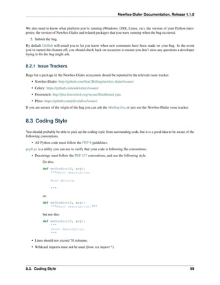 Newﬁes-Dialer Documentation, Release 1.1.0


We also need to know what platform you’re running (Windows, OSX, Linux, etc), the version of your Python inter-
preter, the version of Newﬁes-Dialer and related packages that you were running when the bug occurred.
   5. Submit the bug.
By default GitHub will email you to let you know when new comments have been made on your bug. In the event
you’ve turned this feature off, you should check back on occasions to ensure you don’t miss any questions a developer
trying to ﬁx the bug might ask.


8.2.1 Issue Trackers

Bugs for a package in the Newﬁes-Dialer ecosystem should be reported to the relevant issue tracker.
    • Newﬁes-Dialer: http://github.com/Star2Billing/newﬁes-dialer/issues/
    • Celery: https://github.com/ask/celery/issues/
    • Freeswitch: http://jira.freeswitch.org/secure/Dashboard.jspa
    • Plivo: https://github.com/plivo/plivo/issues/
If you are unsure of the origin of the bug you can ask the Mailing list, or just use the Newﬁes-Dialer issue tracker.


8.3 Coding Style

You should probably be able to pick up the coding style from surrounding code, but it is a good idea to be aware of the
following conventions.
    • All Python code must follow the PEP-8 guidelines.
pep8.py is a utility you can use to verify that your code is following the conventions.
    • Docstrings must follow the PEP-257 conventions, and use the following style.
            Do this:
            def method(self, arg):
                """Short description.

                  More details.

                  """

            or:
            def method(self, arg):
                """Short description."""

            but not this:
            def method(self, arg):
                """
                Short description.
                """

    • Lines should not exceed 78 columns.
    • Wildcard imports must not be used (from xxx import *).




8.3. Coding Style                                                                                                       99
 