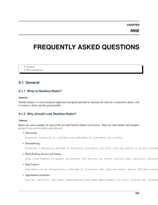 CHAPTER

                                                                                                            NINE



              FREQUENTLY ASKED QUESTIONS

     • General
     • Misconceptions




9.1 General

9.1.1 What is Newﬁes-Dialer?

Answer: .
Newﬁes-Dialer is a voice broadcast application designed and built to automate the delivery of interactive phone calls
to contacts, clients and the general public.


9.1.2 Why should I use Newﬁes-Dialer?

Answer: .
Below are some examples of some of the uses that Newﬁes-Dialer can be put to. There are more details and examples
at http://www.newﬁes-dialer.org/solutions/
    • Telecasting:
      Broadcast marketing or informational messages to customers and clients.

    • Telemarketing:
      Broadcast a marketing message to potential customers, and give them the option to be put through

    • Phone Polling, Surveys and Voting:
      Ring large numbers of people and present IVR options for either polling their opinions, interact

    • Debt Control:
      Customers can be automatically reminded at intervals that they owe money, and an IVR menu presen

    • Appointment reminders:
      Doctors, Dentists, and other organisations that make appointments for their clients can integrat




                                                                                                                101
 