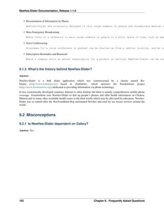 Newﬁes-Dialer Documentation, Release 1.1.0


    • Dissemination of Information by Phone:
      Newfies-Dialer was originally designed to call large numbers of people and disseminate medical a

    • Mass Emergency Broadcasting:
      Where there is a necessity to warn large numbers of people in a short space of time, such as wea

    • Voice Conferencing:
      Attendees for a voice conference or podcast can be dialled up from a central location, and be co

    • Subscription Reminders and Renewals:
      Where a company sells an annual subscription for a product or service, Newfies-Dialer can be con



9.1.3 What’s the history behind Newﬁes-Dialer?

Answer: .
Newﬁes-Dialer is a bulk dialer application which was commissioned by a charity named Ku-
batana (http://www.kubatana.net) based in Zimbabwe, which sponsors the Freedomfone project
(http://www.freedomfone.org/) dedicated to providing information via phone technology.
In less economically developed countries, Internet is often limited, but there is usually comprehensive mobile phone
coverage. Freedomfone uses Newﬁes-Dialer to dial up people’s phones and offer health information on Cholera,
Malaria and so many other avoidable health issues in the third world, which may be alleviated by education. Newﬁes-
Dialer was so named after the Newfoundland Dog nicknamed Newﬁes and used by sea rescue services around the
world.


9.2 Misconceptions

9.2.1 Is Newﬁes-Dialer dependent on Celery?

Answer: Yes.




102                                                                 Chapter 9. Frequently Asked Questions
 