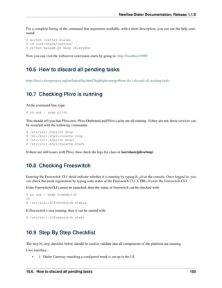 Newﬁes-Dialer Documentation, Release 1.1.0


For a complete listing of the command line arguments available, with a short description, you can use the help com-
mand:
$ workon newfies-dialer
$ cd /usr/share/newfies/
$ python manage.py help celerymon

Now you can visit the webserver celerymon starts by going to: http://localhost:8989


10.6 How to discard all pending tasks

http://docs.celeryproject.org/en/latest/faq.html?highlight=purge#how-do-i-discard-all-waiting-tasks


10.7 Checking Plivo is running

At the command line, type:
$ ps aux | grep plivo

This should tell you that Plivo-rest, Plivo-Outbound and Plivo-cache are all running. If they are not, these services can
be restarted with the following commands:
$   /etc/init.d/plivo stop
$   /etc/init.d/plivocache stop
$   /etc/init.d/plivo start
$   /etc/init.d/plivocache start

If there are still issues with Plivo, then check the logs for clues at /usr/share/plivo/tmp/


10.8 Checking Freeswitch

Entering the Freeswitch CLI shold indicate whether it is running by typing fs_cli at the console. Once logged in, you
can check the trunk registration by typing soﬁa status at the Freeswitch CLI. CTRL-D exits the Freeswitch CLI.
If the Freeswitch CLI cannot be launched, then the status of freeswitch can be checked with:
$ ps aux | grep freeswitch
or
$ /etc/init.d/freeswitch status

If Freeswitch is not running, then it can be started with
$ /etc/init.d/freeswitch start



10.9 Step By Step Checklist

The step by step checklist below should be used to validate that all components of the platform are running.
User interface :
     •   1. Dialer Gateway matching a conﬁgured trunk is set up in the UI



10.6. How to discard all pending tasks                                                                              105
 