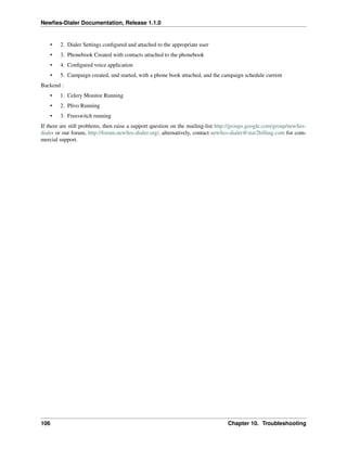 Newﬁes-Dialer Documentation, Release 1.1.0


    •   2. Dialer Settings conﬁgured and attached to the appropriate user
    •   3. Phonebook Created with contacts attached to the phonebook
    •   4. Conﬁgured voice application
    •   5. Campaign created, and started, with a phone book attached, and the campaign schedule current
Backend :
    •   1. Celery Monitor Running
    •   2. Plivo Running
    •   3. Freeswitch running
If there are still problems, then raise a support question on the mailing-list http://groups.google.com/group/newﬁes-
dialer or our forum, http://forum.newﬁes-dialer.org/, alternatively, contact newﬁes-dialer@star2billing.com for com-
mercial support.




106                                                                               Chapter 10. Troubleshooting
 