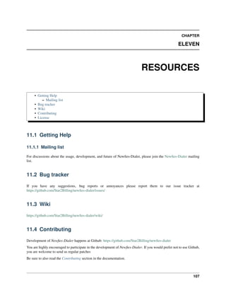 CHAPTER

                                                                                                     ELEVEN



                                                                             RESOURCES

     • Getting Help
          – Mailing list
     • Bug tracker
     • Wiki
     • Contributing
     • License



11.1 Getting Help

11.1.1 Mailing list

For discussions about the usage, development, and future of Newﬁes-Dialer, please join the Newﬁes-Dialer mailing
list.


11.2 Bug tracker

If you have any suggestions, bug reports or annoyances please report them to our issue tracker at
https://github.com/Star2Billing/newﬁes-dialer/issues/


11.3 Wiki

https://github.com/Star2Billing/newﬁes-dialer/wiki/


11.4 Contributing

Development of Newﬁes-Dialer happens at Github: https://github.com/Star2Billing/newﬁes-dialer
You are highly encouraged to participate in the development of Newﬁes-Dialer. If you would prefer not to use Github,
you are welcome to send us regular patches
Be sure to also read the Contributing section in the documentation.



                                                                                                               107
 