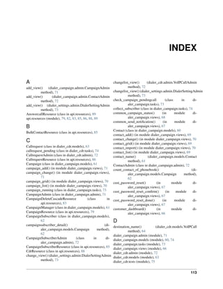 INDEX


A                                                             changelist_view()       (dialer_cdr.admin.VoIPCallAdmin
add_view()     (dialer_campaign.admin.CampaignAdmin                     method), 72
          method), 71                                         changelist_view() (dialer_settings.admin.DialerSettingAdmin
add_view()        (dialer_campaign.admin.ContactAdmin                   method), 73
          method), 72                                         check_campaign_pendingcall            (class     in     di-
add_view() (dialer_settings.admin.DialerSettingAdmin                    aler_campaign.tasks), 73
          method), 73                                         collect_subscriber (class in dialer_campaign.tasks), 74
AnswercallResource (class in api.resources), 89               common_campaign_status()           (in       module     di-
api.resources (module), 79, 82, 83, 85, 86, 88, 89                      aler_campaign.views), 68
                                                              common_send_notiﬁcation()           (in      module     di-
B                                                                       aler_campaign.views), 67
                                                              Contact (class in dialer_campaign.models), 60
BulkContactResource (class in api.resources), 85
                                                              contact_add() (in module dialer_campaign.views), 69
                                                              contact_change() (in module dialer_campaign.views), 70
C                                                             contact_grid() (in module dialer_campaign.views), 69
Callrequest (class in dialer_cdr.models), 63                  contact_import() (in module dialer_campaign.views), 70
callrequest_pending (class in dialer_cdr.tasks), 74           contact_list() (in module dialer_campaign.views), 69
CallrequestAdmin (class in dialer_cdr.admin), 72              contact_name()           (dialer_campaign.models.Contact
CallrequestResource (class in api.resources), 86                        method), 61
Campaign (class in dialer_campaign.models), 61                ContactAdmin (class in dialer_campaign.admin), 72
campaign_add() (in module dialer_campaign.views), 71          count_contact_of_phonebook()                           (di-
campaign_change() (in module dialer_campaign.views),                    aler_campaign.models.Campaign            method),
          71                                                            62
campaign_grid() (in module dialer_campaign.views), 70         cust_password_reset()          (in         module       di-
campaign_list() (in module dialer_campaign.views), 70                   aler_campaign.views), 67
campaign_running (class in dialer_campaign.tasks), 73         cust_password_reset_conﬁrm()          (in     module    di-
CampaignAdmin (class in dialer_campaign.admin), 71                      aler_campaign.views), 67
CampaignDeleteCascadeResource              (class        in   cust_password_reset_done()         (in       module     di-
          api.resources), 83                                            aler_campaign.views), 67
CampaignManager (class in dialer_campaign.models), 61         customer_dashboard()           (in         module       di-
CampaignResource (class in api.resources), 79                           aler_campaign.views), 66
CampaignSubscriber (class in dialer_campaign.models),
          62                                                  D
campaignsubscriber_detail()                            (di-   destination_name()            (dialer_cdr.models.VoIPCall
          aler_campaign.models.Campaign            method),             method), 64
          62                                                  dialer_campaign.admin (module), 71
CampaignSubscriberAdmin            (class       in      di-   dialer_campaign.models (module), 60, 74
          aler_campaign.admin), 72                            dialer_campaign.tasks (module), 73
CampaignSubscriberResource (class in api.resources), 85       dialer_campaign.views (module), 66
CdrResource (class in api.resources), 88                      dialer_cdr.admin (module), 72
change_view() (dialer_settings.admin.DialerSettingAdmin       dialer_cdr.models (module), 63
          method), 73                                         dialer_cdr.tests (module), 75


                                                                                                                  113
 