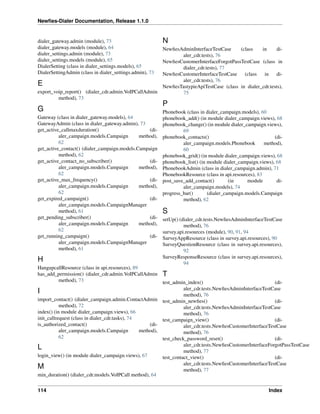 Newﬁes-Dialer Documentation, Release 1.1.0


dialer_gateway.admin (module), 73                         N
dialer_gateway.models (module), 64                   NewﬁesAdminInterfaceTestCase     (class    in      di-
dialer_settings.admin (module), 73                          aler_cdr.tests), 76
dialer_settings.models (module), 65                  NewﬁesCustomerInterfaceForgotPassTestCase (class in
DialerSetting (class in dialer_settings.models), 65         dialer_cdr.tests), 77
DialerSettingAdmin (class in dialer_settings.admin), 73
                                                     NewﬁesCustomerInterfaceTestCase    (class   in     di-
                                                            aler_cdr.tests), 76
E                                                    NewﬁesTastypieApiTestCase (class in dialer_cdr.tests),
export_voip_report() (dialer_cdr.admin.VoIPCallAdmin        75
         method), 73
                                                          P
G                                                         Phonebook (class in dialer_campaign.models), 60
Gateway (class in dialer_gateway.models), 64              phonebook_add() (in module dialer_campaign.views), 68
GatewayAdmin (class in dialer_gateway.admin), 73          phonebook_change() (in module dialer_campaign.views),
get_active_callmaxduration()                      (di-             69
          aler_campaign.models.Campaign       method),    phonebook_contacts()                               (di-
          62                                                       aler_campaign.models.Phonebook        method),
get_active_contact() (dialer_campaign.models.Campaign              60
          method), 62                                     phonebook_grid() (in module dialer_campaign.views), 68
get_active_contact_no_subscriber()                (di-    phonebook_list() (in module dialer_campaign.views), 68
          aler_campaign.models.Campaign       method),    PhonebookAdmin (class in dialer_campaign.admin), 71
          62                                              PhonebookResource (class in api.resources), 83
get_active_max_frequency()                        (di-    post_save_add_contact()        (in     module       di-
          aler_campaign.models.Campaign       method),             aler_campaign.models), 74
          62                                              progress_bar()       (dialer_campaign.models.Campaign
get_expired_campaign()                            (di-             method), 62
          aler_campaign.models.CampaignManager
          method), 61                                     S
get_pending_subscriber()                          (di-    setUp() (dialer_cdr.tests.NewﬁesAdminInterfaceTestCase
          aler_campaign.models.Campaign       method),              method), 76
          62                                              survey.api.resources (module), 90, 91, 94
get_running_campaign()                            (di-    SurveyAppResource (class in survey.api.resources), 90
          aler_campaign.models.CampaignManager            SurveyQuestionResource (class in survey.api.resources),
          method), 61                                               92
                                                          SurveyResponseResource (class in survey.api.resources),
H                                                                   94
HangupcallResource (class in api.resources), 89
has_add_permission() (dialer_cdr.admin.VoIPCallAdmin T
           method), 73                                    test_admin_index()                                 (di-
                                                                    aler_cdr.tests.NewﬁesAdminInterfaceTestCase
I                                                                   method), 76
import_contact() (dialer_campaign.admin.ContactAdmin test_admin_newﬁes()                                     (di-
           method), 72                                              aler_cdr.tests.NewﬁesAdminInterfaceTestCase
index() (in module dialer_campaign.views), 66                       method), 76
init_callrequest (class in dialer_cdr.tasks), 74          test_campaign_view()                               (di-
is_authorized_contact()                              (di-           aler_cdr.tests.NewﬁesCustomerInterfaceTestCase
           aler_campaign.models.Campaign         method),           method), 76
           62                                             test_check_password_reset()                        (di-
                                                                    aler_cdr.tests.NewﬁesCustomerInterfaceForgotPassTestCase
L                                                                   method), 77
login_view() (in module dialer_campaign.views), 67        test_contact_view()                                (di-
                                                                    aler_cdr.tests.NewﬁesCustomerInterfaceTestCase
M                                                                   method), 77
min_duration() (dialer_cdr.models.VoIPCall method), 64


114                                                                                                       Index
 
