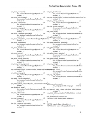 Newﬁes-Dialer Documentation, Release 1.1.0


test_create_answercall()                             (di- test_read_phonebook()                               (di-
          aler_cdr.tests.NewﬁesTastypieApiTestCase                  aler_cdr.tests.NewﬁesTastypieApiTestCase
          method), 75                                               method), 76
test_create_bulk_contact()                           (di- test_read_survey() (dialer_cdr.tests.NewﬁesTastypieApiTestCase
          aler_cdr.tests.NewﬁesTastypieApiTestCase                  method), 76
          method), 75                                     test_read_survey_question()                         (di-
test_create_callrequest()                            (di-           aler_cdr.tests.NewﬁesTastypieApiTestCase
          aler_cdr.tests.NewﬁesTastypieApiTestCase                  method), 76
          method), 75                                     test_read_survey_response()                         (di-
test_create_campaign()                               (di-           aler_cdr.tests.NewﬁesTastypieApiTestCase
          aler_cdr.tests.NewﬁesTastypieApiTestCase                  method), 76
          method), 75                                     test_survey_view()                                  (di-
test_create_campaign_subscriber()                    (di-           aler_cdr.tests.NewﬁesCustomerInterfaceTestCase
          aler_cdr.tests.NewﬁesTastypieApiTestCase                  method), 77
          method), 75                                     test_update_campaign()                              (di-
test_create_cdr() (dialer_cdr.tests.NewﬁesTastypieApiTestCase       aler_cdr.tests.NewﬁesTastypieApiTestCase
          method), 75                                               method), 76
test_create_hangupcall()                             (di- test_update_campaign_subscriber()                   (di-
          aler_cdr.tests.NewﬁesTastypieApiTestCase                  aler_cdr.tests.NewﬁesTastypieApiTestCase
          method), 75                                               method), 76
test_create_phonebook()                              (di- test_update_survey()                                (di-
          aler_cdr.tests.NewﬁesTastypieApiTestCase                  aler_cdr.tests.NewﬁesTastypieApiTestCase
          method), 75                                               method), 76
test_create_survey()                                 (di- test_update_survey_question()                       (di-
          aler_cdr.tests.NewﬁesTastypieApiTestCase                  aler_cdr.tests.NewﬁesTastypieApiTestCase
          method), 75                                               method), 76
test_create_survey_question()                        (di- test_update_survey_response()                       (di-
          aler_cdr.tests.NewﬁesTastypieApiTestCase                  aler_cdr.tests.NewﬁesTastypieApiTestCase
          method), 75                                               method), 76
test_create_survey_response()                        (di- test_user_settings()                                (di-
          aler_cdr.tests.NewﬁesTastypieApiTestCase                  aler_cdr.tests.NewﬁesCustomerInterfaceTestCase
          method), 75                                               method), 77
test_dashboard() (dialer_cdr.tests.NewﬁesCustomerInterfaceTestCase
                                                          test_voiceapp_view()                                (di-
          method), 77                                               aler_cdr.tests.NewﬁesCustomerInterfaceTestCase
test_delete_campaign()                               (di-           method), 77
          aler_cdr.tests.NewﬁesTastypieApiTestCase        test_voip_call_report()                             (di-
          method), 75                                               aler_cdr.tests.NewﬁesCustomerInterfaceTestCase
test_delete_cascade_campaign()                       (di-           method), 77
          aler_cdr.tests.NewﬁesTastypieApiTestCase
          method), 76                                     U
test_index() (dialer_cdr.tests.NewﬁesCustomerInterfaceTestCase
                                                          update_campaign_status()                            (di-
          method), 77                                               aler_campaign.models.Campaign         method),
test_phonebook_view()                                (di-           62
          aler_cdr.tests.NewﬁesCustomerInterfaceTestCase used_gateway_link() (dialer_cdr.admin.VoIPCallAdmin
          method), 77                                               method), 73
test_read_callrequest()                              (di- user_link() (dialer_cdr.admin.VoIPCallAdmin method),
          aler_cdr.tests.NewﬁesTastypieApiTestCase                  73
          method), 76                                     user_proﬁle.models (module), 65
test_read_campaign()                                 (di- UserProﬁle (class in user_proﬁle.models), 65
          aler_cdr.tests.NewﬁesTastypieApiTestCase
          method), 76                                     V
test_read_campaign_subscriber()                      (di- VoIPCall (class in dialer_cdr.models), 63
          aler_cdr.tests.NewﬁesTastypieApiTestCase        VoIPCallAdmin (class in dialer_cdr.admin), 72
          method), 76


Index                                                                                                       115
 