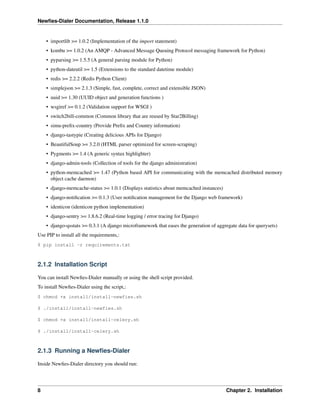 Newﬁes-Dialer Documentation, Release 1.1.0


    • importlib >= 1.0.2 (Implementation of the import statement)
    • kombu >= 1.0.2 (An AMQP - Advanced Message Queuing Protocol messaging framework for Python)
    • pyparsing >= 1.5.5 (A general parsing module for Python)
    • python-dateutil >= 1.5 (Extensions to the standard datetime module)
    • redis >= 2.2.2 (Redis Python Client)
    • simplejson >= 2.1.3 (Simple, fast, complete, correct and extensible JSON)
    • uuid >= 1.30 (UUID object and generation functions )
    • wsgiref >= 0.1.2 (Validation support for WSGI )
    • switch2bill-common (Common library that are reused by Star2Billing)
    • simu-preﬁx-country (Provide Preﬁx and Country information)
    • django-tastypie (Creating delicious APIs for Django)
    • BeautifulSoup >= 3.2.0 (HTML parser optimized for screen-scraping)
    • Pygments >= 1.4 (A generic syntax highlighter)
    • django-admin-tools (Collection of tools for the django administration)
    • python-memcached >= 1.47 (Python based API for communicating with the memcached distributed memory
      object cache daemon)
    • django-memcache-status >= 1.0.1 (Displays statistics about memcached instances)
    • django-notiﬁcation >= 0.1.3 (User notiﬁcation management for the Django web framework)
    • identicon (identicon python implementation)
    • django-sentry >= 1.8.6.2 (Real-time logging / error tracing for Django)
    • django-qsstats >= 0.3.1 (A django microframework that eases the generation of aggregate data for querysets)
Use PIP to install all the requirements,:
$ pip install -r requirements.txt



2.1.2 Installation Script

You can install Newﬁes-Dialer manually or using the shell script provided.
To install Newﬁes-Dialer using the script,:
$ chmod +x install/install-newfies.sh

$ ./install/install-newfies.sh

$ chmod +x install/install-celery.sh

$ ./install/install-celery.sh



2.1.3 Running a Newﬁes-Dialer

Inside Newﬁes-Dialer directory you should run:




8                                                                                       Chapter 2. Installation
 