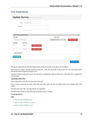 Newﬁes-Dialer Documentation, Release 1.1.0


3.2.5 Create Survey




The survey application for Newﬁes-Dialer allows polls and surveys to be taken over the phone.
Each contact is called, and then played a sound ﬁle. After the sound ﬁle is heard, the user can enter their answer
through the phone keypad using keys 0 to 9.
Therefore before creating the survey, the ﬁrst job is to upload the audio for the survey. One audio ﬁle is required for
each question.
Uploading Audio Files:
Select Audio Files from the top menu then click add.
Enter a name to describe the audio, then click chose ﬁle, select the ﬁle you require from your computer, then click
submit.
Note that only mp3, Wav and ogg formats are supported.
The audio ﬁle will then be uploaded and renamed so that it is unique.
Create the Survey:
URL:
    • http://localhost:8000/survey/
    • http://localhost:8000/survey/add/
    • http://localhost:8000/survey/1/




3.2. How to use Newﬁes-Dialer                                                                                       15
 