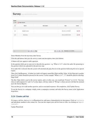Newﬁes-Dialer Documentation, Release 1.1.0




Select Modules from the top menu, then Survey.
Click the add button, then give the survey a name and description, then click Submit.
A button will now appear to add a question.
In the question ﬁeld, put in some text to describe the question - e.g “What is 1+1”; select the audio ﬁle pertaining to
the question which was uploaded in the previous step.
If no audio ﬁle is selected, then the system will automatically play the text in the question ﬁeld using the text to speech
engine.
Then click Add Response. A further two ﬁelds will appear named Key Digit and Key Value. In key Digit put a number
from 0 to 9 which should be pressed for this answer. In the example “What is 1+1”, “2” should be placed in the Key
Digit Field”
The Key Value ﬁeld is used in the survey reports, and so in this case, you would put “Correct” as 1+1=2. You may
chose to add responses 0,1 and 3 to 9 as key digits, with key values of “Wrong” as these answers will then be summed
up in the Survey Reports.
You can then go on to add another question, and its associated responses. On completion, click Update Survey.
To use the Survey in a campaign, simply create a campaign as normal, and select the Survey name in the Application
drop-down.


3.2.6 Create call list

To create a call list, click on Add in Phonebook list, add name of phonebook & its description. Click on Contacts
and add phone numbers in the contact list. You can also import your call list from csv ﬁles, via clicking on Import
contact.
Update Phonebook:




16                                                                                            Chapter 3. User Guide
 