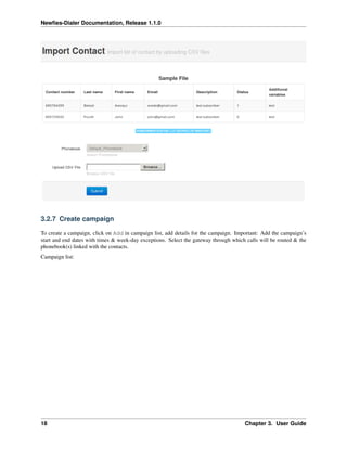 Newﬁes-Dialer Documentation, Release 1.1.0




3.2.7 Create campaign

To create a campaign, click on Add in campaign list, add details for the campaign. Important: Add the campaign’s
start and end dates with times & week-day exceptions. Select the gateway through which calls will be routed & the
phonebook(s) linked with the contacts.
Campaign list:




18                                                                                    Chapter 3. User Guide
 