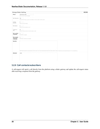 Newﬁes-Dialer Documentation, Release 1.1.0




3.2.9 Call contacts/subscribers

A call-request will spool a call directly from the platform using a dialer gateway and update the call-request status
after receiving a response from the gateway.




20                                                                                       Chapter 3. User Guide
 
