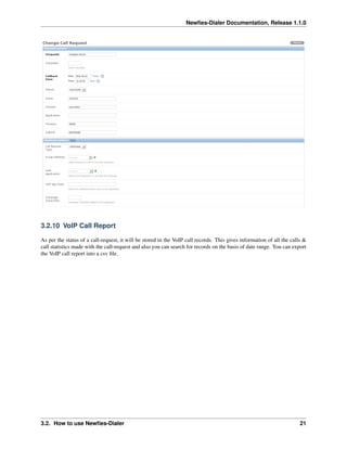 Newﬁes-Dialer Documentation, Release 1.1.0




3.2.10 VoIP Call Report

As per the status of a call-request, it will be stored in the VoIP call records. This gives information of all the calls &
call statistics made with the call-request and also you can search for records on the basis of date range. You can export
the VoIP call report into a csv ﬁle.




3.2. How to use Newﬁes-Dialer                                                                                          21
 