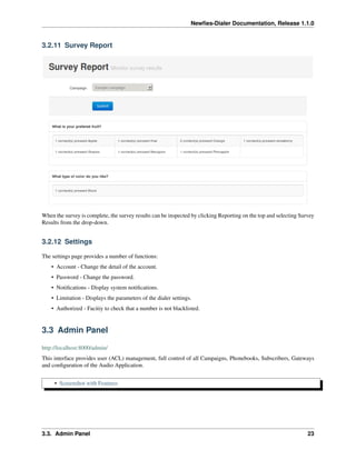 Newﬁes-Dialer Documentation, Release 1.1.0


3.2.11 Survey Report




When the survey is complete, the survey results can be inspected by clicking Reporting on the top and selecting Survey
Results from the drop-down.


3.2.12 Settings

The settings page provides a number of functions:
    • Account - Change the detail of the account.
    • Password - Change the password.
    • Notiﬁcations - Display system notiﬁcations.
    • Limitation - Displays the parameters of the dialer settings.
    • Authorized - Facitiy to check that a number is not blacklisted.


3.3 Admin Panel

http://localhost:8000/admin/
This interface provides user (ACL) management, full control of all Campaigns, Phonebooks, Subscribers, Gateways
and conﬁguration of the Audio Application.


     • Screenshot with Features




3.3. Admin Panel                                                                                                   23
 