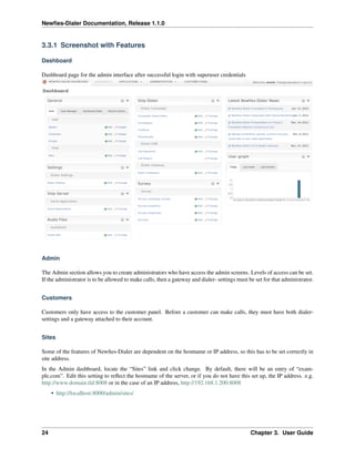 Newﬁes-Dialer Documentation, Release 1.1.0


3.3.1 Screenshot with Features

Dashboard

Dashboard page for the admin interface after successful login with superuser credentials




Admin

The Admin section allows you to create administrators who have access the admin screens. Levels of access can be set.
If the administrator is to be allowed to make calls, then a gateway and dialer- settings must be set for that administrator.


Customers

Customers only have access to the customer panel. Before a customer can make calls, they must have both dialer-
settings and a gateway attached to their account.


Sites

Some of the features of Newﬁes-Dialer are dependent on the hostname or IP address, so this has to be set correctly in
site address.
In the Admin dashboard, locate the “Sites” link and click change. By default, there will be an entry of “exam-
ple.com”. Edit this setting to reﬂect the hostname of the server, or if you do not have this set up, the IP address. e.g.
http://www.domain.tld:8008 or in the case of an IP address, http://192.168.1.200:8008
     • http://localhost:8000/admin/sites/




24                                                                                             Chapter 3. User Guide
 