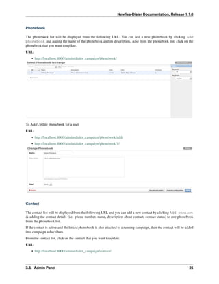 Newﬁes-Dialer Documentation, Release 1.1.0


Phonebook

The phonebook list will be displayed from the following URL. You can add a new phonebook by clicking Add
phonebook and adding the name of the phonebook and its description, Also from the phonebook list, click on the
phonebook that you want to update.
URL:
    • http://localhost:8000/admin/dialer_campaign/phonebook/




To Add/Update phonebook for a user
URL:
    • http://localhost:8000/admin/dialer_campaign/phonebook/add/
    • http://localhost:8000/admin/dialer_campaign/phonebook/1/




Contact

The contact list will be displayed from the following URL and you can add a new contact by clicking Add contact
& adding the contact details (i.e. phone number, name, description about contact, contact status) to one phonebook
from the phonebook list.
If the contact is active and the linked phonebook is also attached to a running campaign, then the contact will be added
into campaign subscribers.
From the contact list, click on the contact that you want to update.
URL:
    • http://localhost:8000/admin/dialer_campaign/contact/



3.3. Admin Panel                                                                                                     25
 