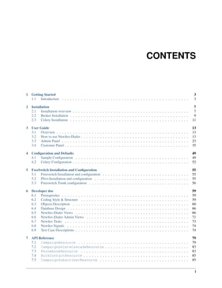 CONTENTS



1   Getting Started                                                                                                                                                                                 3
    1.1 Introduction . . . . . . . . . . . . . . . . . . . . . . . . . . . . . . . . . . . . . . . . . . . . . . .                                                                                  3

2 Installation                                                                                                                                                                                       7
  2.1 Installation overview . . . . . . . . . . . . . . . . . . . . . . . . . . . . . . . . . . . . . . . . . . .                                                                                    7
  2.2 Broker Installation . . . . . . . . . . . . . . . . . . . . . . . . . . . . . . . . . . . . . . . . . . . .                                                                                    9
  2.3 Celery Installation . . . . . . . . . . . . . . . . . . . . . . . . . . . . . . . . . . . . . . . . . . . .                                                                                   11

3 User Guide                                                                                                                                                                                        13
  3.1 Overview . . . . . . . . . .      .   .   .   .   .   .   .   .   .   .   .   .   .   .   .   .   .   .   .   .   .   .   .   .   .   .   .   .   .   .   .   .   .   .   .   .   .   .   .   13
  3.2 How to use Newﬁes-Dialer .        .   .   .   .   .   .   .   .   .   .   .   .   .   .   .   .   .   .   .   .   .   .   .   .   .   .   .   .   .   .   .   .   .   .   .   .   .   .   .   13
  3.3 Admin Panel . . . . . . . .       .   .   .   .   .   .   .   .   .   .   .   .   .   .   .   .   .   .   .   .   .   .   .   .   .   .   .   .   .   .   .   .   .   .   .   .   .   .   .   23
  3.4 Customer Panel . . . . . . .      .   .   .   .   .   .   .   .   .   .   .   .   .   .   .   .   .   .   .   .   .   .   .   .   .   .   .   .   .   .   .   .   .   .   .   .   .   .   .   35

4 Conﬁguration and Defaults                                                                                                                                                                         49
  4.1 Sample Conﬁguration . . . . . . . . . . . . . . . . . . . . . . . . . . . . . . . . . . . . . . . . . .                                                                                       49
  4.2 Celery Conﬁguration . . . . . . . . . . . . . . . . . . . . . . . . . . . . . . . . . . . . . . . . . . .                                                                                     52

5 FreeSwitch Installation and Conﬁguration                                                                                                                                                          55
  5.1 Freeswitch Installation and conﬁguration . . . . . . . . . . . . . . . . . . . . . . . . . . . . . . . .                                                                                      55
  5.2 Plivo Installation and conﬁguration . . . . . . . . . . . . . . . . . . . . . . . . . . . . . . . . . . .                                                                                     55
  5.3 Freeswitch Trunk conﬁguration . . . . . . . . . . . . . . . . . . . . . . . . . . . . . . . . . . . . .                                                                                       56

6 Developer doc                                                                                                                                                                                     59
  6.1 Prerequisites . . . . . . . . .       .   .   .   .   .   .   .   .   .   .   .   .   .   .   .   .   .   .   .   .   .   .   .   .   .   .   .   .   .   .   .   .   .   .   .   .   .   .   59
  6.2 Coding Style & Structure . .          .   .   .   .   .   .   .   .   .   .   .   .   .   .   .   .   .   .   .   .   .   .   .   .   .   .   .   .   .   .   .   .   .   .   .   .   .   .   59
  6.3 Objects Description . . . . .         .   .   .   .   .   .   .   .   .   .   .   .   .   .   .   .   .   .   .   .   .   .   .   .   .   .   .   .   .   .   .   .   .   .   .   .   .   .   60
  6.4 Database Design . . . . . . .         .   .   .   .   .   .   .   .   .   .   .   .   .   .   .   .   .   .   .   .   .   .   .   .   .   .   .   .   .   .   .   .   .   .   .   .   .   .   66
  6.5 Newﬁes-Dialer Views . . . .           .   .   .   .   .   .   .   .   .   .   .   .   .   .   .   .   .   .   .   .   .   .   .   .   .   .   .   .   .   .   .   .   .   .   .   .   .   .   66
  6.6 Newﬁes-Dialer Admin Views             .   .   .   .   .   .   .   .   .   .   .   .   .   .   .   .   .   .   .   .   .   .   .   .   .   .   .   .   .   .   .   .   .   .   .   .   .   .   71
  6.7 Newﬁes Tasks . . . . . . . .          .   .   .   .   .   .   .   .   .   .   .   .   .   .   .   .   .   .   .   .   .   .   .   .   .   .   .   .   .   .   .   .   .   .   .   .   .   .   73
  6.8 Newﬁes Signals . . . . . . .          .   .   .   .   .   .   .   .   .   .   .   .   .   .   .   .   .   .   .   .   .   .   .   .   .   .   .   .   .   .   .   .   .   .   .   .   .   .   74
  6.9 Test Case Descriptions . . . .        .   .   .   .   .   .   .   .   .   .   .   .   .   .   .   .   .   .   .   .   .   .   .   .   .   .   .   .   .   .   .   .   .   .   .   .   .   .   74

7 API Reference                                                                                                                                                                                     79
  7.1 CampaignResource . . . . . . . . . .                              .   .   .   .   .   .   .   .   .   .   .   .   .   .   .   .   .   .   .   .   .   .   .   .   .   .   .   .   .   .   .   79
  7.2 CampaignDeleteCascadeResource                                     .   .   .   .   .   .   .   .   .   .   .   .   .   .   .   .   .   .   .   .   .   .   .   .   .   .   .   .   .   .   .   83
  7.3 PhonebookResource . . . . . . . . .                               .   .   .   .   .   .   .   .   .   .   .   .   .   .   .   .   .   .   .   .   .   .   .   .   .   .   .   .   .   .   .   83
  7.4 BulkContactResource . . . . . . . .                               .   .   .   .   .   .   .   .   .   .   .   .   .   .   .   .   .   .   .   .   .   .   .   .   .   .   .   .   .   .   .   85
  7.5 CampaignSubscriberResource . .                                    .   .   .   .   .   .   .   .   .   .   .   .   .   .   .   .   .   .   .   .   .   .   .   .   .   .   .   .   .   .   .   85


                                                                                                                                                                                                     i
 