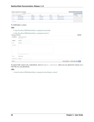 Newﬁes-Dialer Documentation, Release 1.1.0




To Add/Update a contact
URL:
     • http://localhost:8000/admin/dialer_campaign/contact/add/
     • http://localhost:8000/admin/dialer_campaign/contact/1/




To import bulk contacts into a phonebook, click on Import contacts. where you can upload the contacts via a
CSV ﬁle in to one phonebook.
URL:
     • http://localhost:8000/admin/dialer_campaign/contact/import_contact/




26                                                                                Chapter 3. User Guide
 