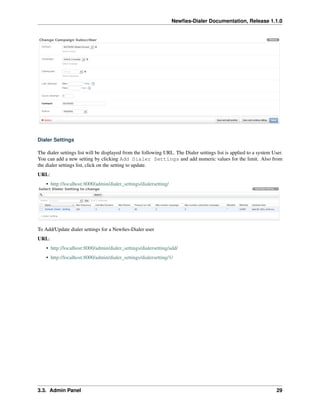 Newﬁes-Dialer Documentation, Release 1.1.0




Dialer Settings

The dialer settings list will be displayed from the following URL. The Dialer settings list is applied to a system User.
You can add a new setting by clicking Add Dialer Settings and add numeric values for the limit. Also from
the dialer settings list, click on the setting to update.
URL:
    • http://localhost:8000/admin/dialer_settings/dialersetting/




To Add/Update dialer settings for a Newﬁes-Dialer user
URL:
    • http://localhost:8000/admin/dialer_settings/dialersetting/add/
    • http://localhost:8000/admin/dialer_settings/dialersetting/1/




3.3. Admin Panel                                                                                                     29
 