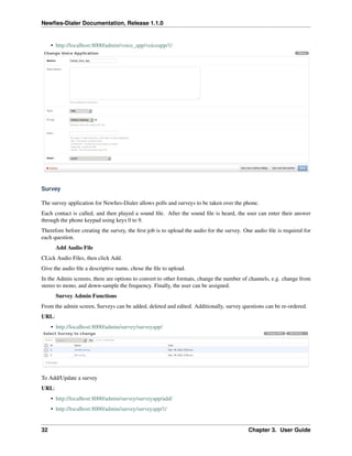 Newﬁes-Dialer Documentation, Release 1.1.0


     • http://localhost:8000/admin/voice_app/voiceapp/1/




Survey

The survey application for Newﬁes-Dialer allows polls and surveys to be taken over the phone.
Each contact is called, and then played a sound ﬁle. After the sound ﬁle is heard, the user can enter their answer
through the phone keypad using keys 0 to 9.
Therefore before creating the survey, the ﬁrst job is to upload the audio for the survey. One audio ﬁle is required for
each question.
       Add Audio File
CLick Audio Files, then click Add.
Give the audio ﬁle a descriptive name, chose the ﬁle to upload.
In the Admin screens, there are options to convert to other formats, change the number of channels, e.g. change from
stereo to mono, and down-sample the frequency. Finally, the user can be assigned.
       Survey Admin Functions
From the admin screen, Surveys can be added, deleted and edited. Additionally, survey questions can be re-ordered.
URL:
     • http://localhost:8000/admin/survey/surveyapp/




To Add/Update a survey
URL:
     • http://localhost:8000/admin/survey/surveyapp/add/
     • http://localhost:8000/admin/survey/surveyapp/1/


32                                                                                         Chapter 3. User Guide
 