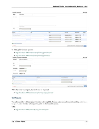 Newﬁes-Dialer Documentation, Release 1.1.0




To Add/Update a survey question
    • http://localhost:8000/admin/survey/surveyquestion/add/
    • http://localhost:8000/admin/survey/surveyquestion/1/




When the survey is complete, the results can be inspected.
    • http://localhost:8000/admin/survey/surveycampaignresult/


Call Request

The call request list will be displayed from the following URL. You can add a new call request by clicking Add Call
Request. Also from the call request list, click on the request to update.
URL:
    • http://localhost:8000/admin/dialer_cdr/callrequest/




3.3. Admin Panel                                                                                                33
 