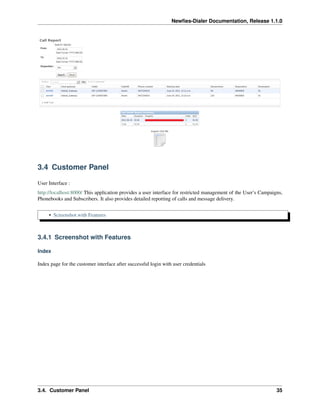 Newﬁes-Dialer Documentation, Release 1.1.0




3.4 Customer Panel

User Interface :
http://localhost:8000/ This application provides a user interface for restricted management of the User’s Campaigns,
Phonebooks and Subscribers. It also provides detailed reporting of calls and message delivery.


     • Screenshot with Features



3.4.1 Screenshot with Features

Index

Index page for the customer interface after successful login with user credentials




3.4. Customer Panel                                                                                              35
 