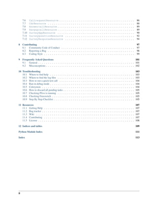 7.6    CallrequestResource . . .                                 .   .   .   .   .   .   .   .   .   .   .   .   .   .   .   .   .   .   .   .   .   .   .   .   .   .   .   .   .   .   .   .   .   .   .   .    86
     7.7    CdrResource . . . . . . . . .                             .   .   .   .   .   .   .   .   .   .   .   .   .   .   .   .   .   .   .   .   .   .   .   .   .   .   .   .   .   .   .   .   .   .   .   .    88
     7.8    AnswercallResource . . . .                                .   .   .   .   .   .   .   .   .   .   .   .   .   .   .   .   .   .   .   .   .   .   .   .   .   .   .   .   .   .   .   .   .   .   .   .    89
     7.9    HangupcallResource . . . .                                .   .   .   .   .   .   .   .   .   .   .   .   .   .   .   .   .   .   .   .   .   .   .   .   .   .   .   .   .   .   .   .   .   .   .   .    89
     7.10   SurveyAppResource . . . .                                 .   .   .   .   .   .   .   .   .   .   .   .   .   .   .   .   .   .   .   .   .   .   .   .   .   .   .   .   .   .   .   .   .   .   .   .    90
     7.11   SurveyQuestionResource                                    .   .   .   .   .   .   .   .   .   .   .   .   .   .   .   .   .   .   .   .   .   .   .   .   .   .   .   .   .   .   .   .   .   .   .   .    92
     7.12   SurveyResponseResource                                    .   .   .   .   .   .   .   .   .   .   .   .   .   .   .   .   .   .   .   .   .   .   .   .   .   .   .   .   .   .   .   .   .   .   .   .    94

8    Contributing                                                                                                                                                                                                     97
     8.1 Community Code of Conduct . . . . . . . . . . . . . . . . . . . . . . . . . . . . . . . . . . . . . .                                                                                                        97
     8.2 Reporting a Bug . . . . . . . . . . . . . . . . . . . . . . . . . . . . . . . . . . . . . . . . . . . . .                                                                                                    98
     8.3 Coding Style . . . . . . . . . . . . . . . . . . . . . . . . . . . . . . . . . . . . . . . . . . . . . . .                                                                                                   99

9 Frequently Asked Questions                                                                                      101
  9.1 General . . . . . . . . . . . . . . . . . . . . . . . . . . . . . . . . . . . . . . . . . . . . . . . . . . 101
  9.2 Misconceptions . . . . . . . . . . . . . . . . . . . . . . . . . . . . . . . . . . . . . . . . . . . . . . 102

10 Troubleshooting                                                                                                                                                                                                    103
   10.1 Where to ﬁnd help . . . . . . .                           .   .   .   .   .   .   .   .   .   .   .   .   .   .   .   .   .   .   .   .   .   .   .   .   .   .   .   .   .   .   .   .   .   .   .   .   .   103
   10.2 Where to ﬁnd the log ﬁles . . .                           .   .   .   .   .   .   .   .   .   .   .   .   .   .   .   .   .   .   .   .   .   .   .   .   .   .   .   .   .   .   .   .   .   .   .   .   .   103
   10.3 How to run a quick test call . .                          .   .   .   .   .   .   .   .   .   .   .   .   .   .   .   .   .   .   .   .   .   .   .   .   .   .   .   .   .   .   .   .   .   .   .   .   .   104
   10.4 Run in debug mode . . . . . . .                           .   .   .   .   .   .   .   .   .   .   .   .   .   .   .   .   .   .   .   .   .   .   .   .   .   .   .   .   .   .   .   .   .   .   .   .   .   104
   10.5 Celerymon . . . . . . . . . . .                           .   .   .   .   .   .   .   .   .   .   .   .   .   .   .   .   .   .   .   .   .   .   .   .   .   .   .   .   .   .   .   .   .   .   .   .   .   104
   10.6 How to discard all pending tasks                          .   .   .   .   .   .   .   .   .   .   .   .   .   .   .   .   .   .   .   .   .   .   .   .   .   .   .   .   .   .   .   .   .   .   .   .   .   105
   10.7 Checking Plivo is running . . .                           .   .   .   .   .   .   .   .   .   .   .   .   .   .   .   .   .   .   .   .   .   .   .   .   .   .   .   .   .   .   .   .   .   .   .   .   .   105
   10.8 Checking Freeswitch . . . . . .                           .   .   .   .   .   .   .   .   .   .   .   .   .   .   .   .   .   .   .   .   .   .   .   .   .   .   .   .   .   .   .   .   .   .   .   .   .   105
   10.9 Step By Step Checklist . . . . .                          .   .   .   .   .   .   .   .   .   .   .   .   .   .   .   .   .   .   .   .   .   .   .   .   .   .   .   .   .   .   .   .   .   .   .   .   .   105

11 Resources                                                                                                                                                                                                          107
   11.1 Getting Help      .   .   .   .   .   .   .   .   .   .   .   .   .   .   .   .   .   .   .   .   .   .   .   .   .   .   .   .   .   .   .   .   .   .   .   .   .   .   .   .   .   .   .   .   .   .   .   107
   11.2 Bug tracker .     .   .   .   .   .   .   .   .   .   .   .   .   .   .   .   .   .   .   .   .   .   .   .   .   .   .   .   .   .   .   .   .   .   .   .   .   .   .   .   .   .   .   .   .   .   .   .   107
   11.3 Wiki . . . .      .   .   .   .   .   .   .   .   .   .   .   .   .   .   .   .   .   .   .   .   .   .   .   .   .   .   .   .   .   .   .   .   .   .   .   .   .   .   .   .   .   .   .   .   .   .   .   107
   11.4 Contributing      .   .   .   .   .   .   .   .   .   .   .   .   .   .   .   .   .   .   .   .   .   .   .   .   .   .   .   .   .   .   .   .   .   .   .   .   .   .   .   .   .   .   .   .   .   .   .   107
   11.5 License . . .     .   .   .   .   .   .   .   .   .   .   .   .   .   .   .   .   .   .   .   .   .   .   .   .   .   .   .   .   .   .   .   .   .   .   .   .   .   .   .   .   .   .   .   .   .   .   .   108

12 Indices and tables                                                                                                                                                                                                 109

Python Module Index                                                                                                                                                                                                   111

Index                                                                                                                                                                                                                 113




ii
 