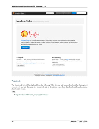 Newﬁes-Dialer Documentation, Release 1.1.0




Phonebook

The phonebook list will be displayed from the following URL. You can add a new phonebook by clicking Add
phonebook and add the name of a phonebook and its description. Also from the phonebook list, click on the
phonebook to update.
URL:
     • http://localhost:8000/dialer_campaign/phonebook/




36                                                                              Chapter 3. User Guide
 