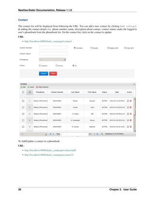 Newﬁes-Dialer Documentation, Release 1.1.0


Contact

The contact list will be displayed from following the URL. You can add a new contact by clicking Add contact
& adding the contact details (i.e. phone number, name, description about contact, contact status) under the logged in
user’s phonebook from the phonebook list. On the contact list, click on the contact to update.
URL:
     • http://localhost:8000/dialer_campaign/contact/




To Add/Update a contact in a phonebook
URL:
     • http://localhost:8000/dialer_campaign/contact/add/
     • http://localhost:8000/dialer_campaign/contact/1/




38                                                                                       Chapter 3. User Guide
 