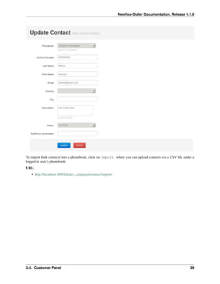 Newﬁes-Dialer Documentation, Release 1.1.0




To import bulk contacts into a phonebook, click on Import. where you can upload contacts via a CSV ﬁle under a
logged in user’s phonebook.
URL:
   • http://localhost:8000/dialer_campaign/contact/import/




3.4. Customer Panel                                                                                        39
 