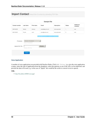 Newﬁes-Dialer Documentation, Release 1.1.0




Voice Application


A number of voice applications are provided with Newﬁes-Dialer. Click Add Voice App give the voice application
a name, select the type of application from the dropdown, select the gateway to use if the call is to be redirected, and
provide the data to be used, e.g. in the case of “Speak” this would be the words to convert to text to speech.
URL:
     • http://localhost:8000/voiceapp/




40                                                                                          Chapter 3. User Guide
 