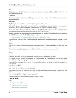 Newﬁes-Dialer Documentation, Release 1.1.0


Dial:
The dial command allows the call to be redirected another destination. In this case, Select the B-Leg as the trunk to be
used for the redirected call.
Conference:
Direct the contact into a conference which has previously been deﬁned in Freeswitch. In the Data ﬁeld, put the name
or extension number.
PlayAudio:
PlayAudio plays a sound ﬁle that has previously been uploaded to the system.
The Audio is uploaded via the Audio Files menu on the top menu. Click add, then select the ﬁle on your computer to
be uploaded. The ﬁle will be renamed with a unique name. It can be played via the web browser.
In the data ﬁeld in the voice application, either put the full ﬁle path to the sound ﬁle.              Typically this is
/usr/share/newﬁes/usermedia/upload/audioﬁles/audio-ﬁle-XXXX-12345678.mp3
However where there are multiple Freeswitch nodes and workers, the sound ﬁle can uploaded to Newﬁes-Dialer, and
the Web URL placed in the Data ﬁeld. Typically, this will be
     • http://domain.tld:8008/mediaﬁles/upload/audioﬁles/-XXXX-12345678.mp3
This allows other Freeswitch nodes to download and play the audio ﬁle on demand without having to upload it to each
node.
Speak:
This will call a contact, and then using the text to speech engine, which is Flite as standard, play the audio in the Data
ﬁeld.
Survey: A survey and polling application which is described in more detail in a subsequent section.


Survey


The survey application for Newﬁes-Dialer allows polls and surveys to be taken over the phone.
Each contact is called, and then played a sound ﬁle. After the sound ﬁle is heard, the user can enter their answer
through the phone keypad using keys 0 to 9.
Therefore before creating the survey, the ﬁrst job is to upload the audio for the survey. One audio ﬁle is required for
each question.
Uploading Audio Files:
Select Audio Files from the top menu then click add.
Enter a name to describe the audio, then click chose ﬁle, select the ﬁle you require from your computer, then click
submit.
Note that only mp3, Wav and ogg formats are supported.
The audio ﬁle will then be uploaded and renamed so that it is unique.
Create the Survey:
URL:
     • http://localhost:8000/survey/
     • http://localhost:8000/survey/add/
     • http://localhost:8000/survey/1/



42                                                                                           Chapter 3. User Guide
 