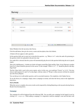 Newﬁes-Dialer Documentation, Release 1.1.0




Select Modules from the top menu, then Survey.
Click the add button, then give the survey a name and description, then click Submit.
A button will now appear to add a question.
In the question ﬁeld, put in some text to describe the question - e.g “What is 1+1”; select the audio ﬁle pertaining to
the question which was uploaded in the previous step.
If no audio ﬁle is selected, then the system will automatically play the text in the question ﬁeld using the text to speech
engine.
Then click Add Response. A further two ﬁelds will appear named Key Digit and Key Value. In key Digit put a number
from 0 to 9 which should be pressed for this answer. In the example “What is 1+1”, “2” should be placed in the Key
Digit Field”
The Key Value ﬁeld is used in the survey reports, and so in this case, you would put “Correct” as 1+1=2. You may
chose to add responses 0,1 and 3 to 9 as key digits, with key values of “Wrong” as these answers will then be summed
up in the Survey Reports.
You can then go on to add another question, and its associated responses. On completion, click Update Survey.
To use the Survey in a campaign, simply create a campaign as normal, and select the Survey name in the Application
drop-down.
Survey Results
When the survey is complete, the survey results can be inspected by clicking Reporting on the top and selecting Survey
Results from the drop-down.


Campaign

The campaign list will be displayed from the following URL. You can add a new campaign for the logged in user by
clicking Add campaign. When adding a campaign, it is important to add the campaign’s start and end dates with



3.4. Customer Panel                                                                                                     43
 