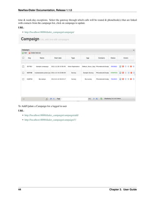 Newﬁes-Dialer Documentation, Release 1.1.0


time & week-day exceptions. Select the gateway through which calls will be routed & phonebook(s) that are linked
with contacts from the campaign list, click on campaign to update.
URL:
     • http://localhost:8000/dialer_campaign/campaign/




To Add/Update a Campaign for a logged in user
URL:
     • http://localhost:8000/dialer_campaign/campaign/add/
     • http://localhost:8000/dialer_campaign/campaign/1/




44                                                                                    Chapter 3. User Guide
 