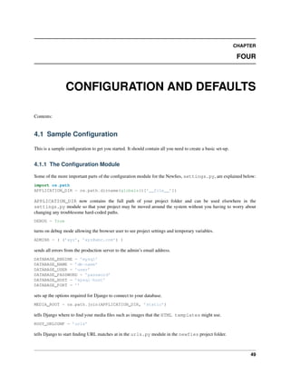 CHAPTER

                                                                                                              FOUR



                 CONFIGURATION AND DEFAULTS

Contents:


4.1 Sample Conﬁguration

This is a sample conﬁguration to get you started. It should contain all you need to create a basic set-up.


4.1.1 The Conﬁguration Module

Some of the more important parts of the conﬁguration module for the Newﬁes, settings.py, are explained below:
import os.path
APPLICATION_DIR = os.path.dirname(globals()[’__file__’])

APPLICATION_DIR now contains the full path of your project folder and can be used elsewhere in the
settings.py module so that your project may be moved around the system without you having to worry about
changing any troublesome hard-coded paths.
DEBUG = True

turns on debug mode allowing the browser user to see project settings and temporary variables.
ADMINS = ( (’xyz’, ’xyz@abc.com’) )

sends all errors from the production server to the admin’s email address.
DATABASE_ENGINE = ’mysql’
DATABASE_NAME = ’db-name’
DATABASE_USER = ’user’
DATABASE_PASSWORD = ’password’
DATABASE_HOST = ’mysql-host’
DATABASE_PORT = ’’

sets up the options required for Django to connect to your database.
MEDIA_ROOT = os.path.join(APPLICATION_DIR, ’static’)

tells Django where to ﬁnd your media ﬁles such as images that the HTML templates might use.
ROOT_URLCONF = ’urls’

tells Django to start ﬁnding URL matches at in the urls.py module in the newfies project folder.



                                                                                                                  49
 
