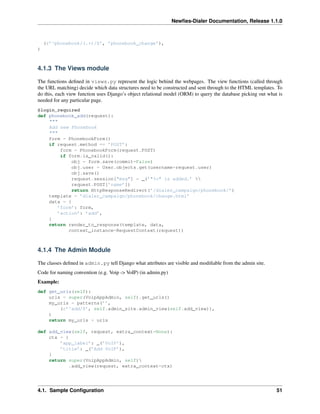 Newﬁes-Dialer Documentation, Release 1.1.0



    (r’^phonebook/(.+)/$’, ’phonebook_change’),
)



4.1.3 The Views module

The functions deﬁned in views.py represent the logic behind the webpages. The view functions (called through
the URL matching) decide which data structures need to be constructed and sent through to the HTML templates. To
do this, each view function uses Django’s object relational model (ORM) to query the database picking out what is
needed for any particular page.
@login_required
def phonebook_add(request):
    """
    Add new Phonebook
    """
    form = PhonebookForm()
    if request.method == ’POST’:
         form = PhonebookForm(request.POST)
         if form.is_valid():
             obj = form.save(commit=False)
             obj.user = User.objects.get(username=request.user)
             obj.save()
             request.session["msg"] = _(’"%s" is added.’ %
             request.POST[’name’])
             return HttpResponseRedirect(’/dialer_campaign/phonebook/’)
    template = ’dialer_campaign/phonebook/change.html’
    data = {
        ’form’: form,
        ’action’: ’add’,
    }
    return render_to_response(template, data,
            context_instance=RequestContext(request))



4.1.4 The Admin Module

The classes deﬁned in admin.py tell Django what attributes are visible and modiﬁable from the admin site.
Code for naming convention (e.g. Voip -> VoIP) (in admin.py)
Example:
def get_urls(self):
    urls = super(VoipAppAdmin, self).get_urls()
    my_urls = patterns(’’,
        (r’^add/$’, self.admin_site.admin_view(self.add_view)),
    )
    return my_urls + urls

def add_view(self, request, extra_context=None):
    ctx = {
        ’app_label’: _(’VoIP’),
        ’title’: _(’Add VoIP’),
    }
    return super(VoipAppAdmin, self)
            .add_view(request, extra_context=ctx)




4.1. Sample Conﬁguration                                                                                      51
 