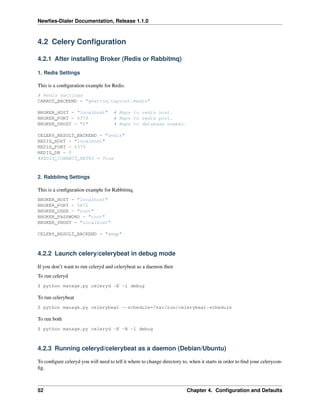 Newﬁes-Dialer Documentation, Release 1.1.0



4.2 Celery Conﬁguration

4.2.1 After installing Broker (Redis or Rabbitmq)

1. Redis Settings

This is a conﬁguration example for Redis.
# Redis Settings
CARROT_BACKEND = "ghettoq.taproot.Redis"

BROKER_HOST = "localhost"            # Maps to redis host.
BROKER_PORT = 6379                   # Maps to redis port.
BROKER_VHOST = "0"                   # Maps to database number.

CELERY_RESULT_BACKEND = "redis"
REDIS_HOST = "localhost"
REDIS_PORT = 6379
REDIS_DB = 0
#REDIS_CONNECT_RETRY = True



2. Rabbitmq Settings

This is a conﬁguration example for Rabbitmq.
BROKER_HOST = "localhost"
BROKER_PORT = 5672
BROKER_USER = "root"
BROKER_PASSWORD = "root"
BROKER_VHOST = "localhost"

CELERY_RESULT_BACKEND = "amqp"



4.2.2 Launch celery/celerybeat in debug mode

If you don’t want to run celeryd and celerybeat as a daemon then
To run celeryd
$ python manage.py celeryd -E -l debug

To run celerybeat
$ python manage.py celerybeat --schedule=/var/run/celerybeat-schedule

To run both
$ python manage.py celeryd -E -B -l debug



4.2.3 Running celeryd/celerybeat as a daemon (Debian/Ubuntu)

To conﬁgure celeryd you will need to tell it where to change directory to, when it starts in order to ﬁnd your celerycon-
ﬁg.



52                                                                       Chapter 4. Conﬁguration and Defaults
 