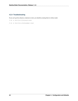 Newﬁes-Dialer Documentation, Release 1.1.0




4.2.4 Troubleshooting

If you can’t get the celeryd as a daemon to work, you should try running them in verbose mode:
$ sh -x /etc/init.d/celeryd start

$ sh -x /etc/init.d/celerybeat start




54                                                                    Chapter 4. Conﬁguration and Defaults
 