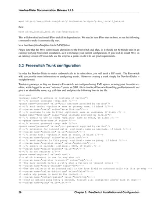 Newﬁes-Dialer Documentation, Release 1.1.0



wget https://raw.github.com/plivo/plivo/master/scripts/plivo_install_beta.sh

then:
bash plivo_install_beta.sh /usr/share/plivo

This will download and install Plivo and all its dependencies. We need to have Plivo start on boot, so run the following
command to make it automatically start.
ln -s /usr/share/plivo/bin/plivo /etc/rc2.d/S99plivo
Please note that the Plivo script makes alterations to the Freeswitch dial-plan, so it should not be blindly run on an
existing working Freeswitch installation, as it will change your current conﬁguration. If you wish to install Plivo on
an existing version of Freeswitch, use the script as a guide, or edit it to suit your requirements.


5.3 Freeswitch Trunk conﬁguration

In order for Newﬁes-Dialer to make outbound calls to its subscribers, you will need a SIP trunk. The Freeswitch
wiki can provide more information on conﬁguring trunks. However creating a trunk simply for Newﬁes-Dialer is
straightforward.
Trunks or gateways, as they are known in Freeswitch, are conﬁgured using XML syntax, so using your favourite text
editor, while logged in as root “sudo su -” create an XML ﬁle in /usr/local/freeswitch/conf/sip_proﬁles/external/ and
give it an identiﬁable name, e.g. call-labs.xml, and place the following lines in the ﬁle:
<include>
<gateway name="ip address or hostname of carrier">
<!--/// account username *required* ///-->
<param name="username" value="your username provided by carrier"/>
<!--/// auth realm: *optional* same as gateway name, if blank ///-->
<!--<param name="realm" value="asterlink.com"/>-->
<!--/// username to use in from: *optional* same as username, if blank ///-->
<param name="from-user" value="your username provided by carrier"/>
<!--/// domain to use in from: *optional* same as realm, if blank ///-->
<!--param name="from-domain" value=""/-->
<!--/// account password *required* ///-->
<param name="password" value="your password supplied by carrier"/>
<!--/// extension for inbound calls: *optional* same as username, if blank ///-->
<!--<param name="extension" value="cluecon"/>-->
<!--/// proxy host: *optional* same as realm, if blank ///-->
<!--<param name="proxy" value="asterlink.com"/>-->
<!--/// send register to this proxy: *optional* same as proxy, if blank ///-->
<!--<param name="register-proxy" value="mysbc.com"/>-->
<!--/// expire in seconds: *optional* 3600, if blank ///-->
<!--<param name="expire-seconds" value="60"/>-->
<!--/// do not register ///-->
<param name="register" value="true"/>
<!-- which transport to use for register -->
<!--<param name="register-transport" value="udp"/>-->
<!--How many seconds before a retry when a failure or timeout occurs -->
<!--<param name="retry-seconds" value="30"/>-->
<!--Use the callerid of an inbound call in the from field on outbound calls via this gateway -->
<!--<param name="caller-id-in-from" value="false"/>-->
<!--extra sip params to send in the contact-->
<!--<param name="contact-params" value="tport=tcp"/>-->
<!--send an options ping every x seconds, failure will unregister and/or mark it down-->
<!--<param name="ping" value="25"/>-->



56                                                     Chapter 5. FreeSwitch Installation and Conﬁguration
 