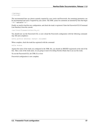 Newﬁes-Dialer Documentation, Release 1.1.0



</gateway>
</include>

The uncommented lines are almost certainly required by your carrier and Freeswitch, the remaining parameters can
be uncommented and used, if required by your carrier. The XML syntax for comments are denoted by lines that begin
“ <!– “ and end in “–> “.
Finally we need to load the new conﬁguration, and check the trunk is registered. Enter the Freeswitch CLI (Command
Line Interface) from the console:
/usr/local/freeswitch/bin/fs_cli

You should now see the Freeswitch CLI, so now reload the Freeswitch conﬁguration with the following command:
(tip; Tab auto-completes):
sofia profile external restart reloadxml

When complete, check the trunk has registered with the command:
sofia status

Against the name of the trunk you conﬁgured in the XML ﬁle, you should see REGED (registered) at the end of the
line. Take a note of the trunk name, we are going to need it for telling Newﬁes-Dialer that it can use this trunk.
To exit the Freeswitch CLI, do CTRL D, or /exit
Freeswitch conﬁguration is now complete.




5.3. Freeswitch Trunk conﬁguration                                                                             57
 