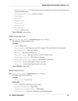 Newﬁes-Dialer Documentation, Release 1.1.0


         •gateway_retries - “2,1”, # Retry String for Gateways separated by comma, on how many times each
          gateway should be retried
         •originate_dial_string - originate_dial_string
         •secondused -
         •failover -
         •addparameter -
         •count_call -
         •count_in_use -
         •maximum_call -
         •status - Gateway status
     Name of DB table: dialer_gateway


6.3.9 DialerSetting

class dialer_settings.models.DialerSetting(*args, **kwargs)
      This deﬁnes the settings to apply to a user
     Attributes:
         •name - Settings name.
         •max_frequency - Max frequency, speed of the campaign. This is the number of calls per minute.
         •callmaxduration - Max retries allowed
         •maxretry - Max retries allowed per user
         •max_calltimeout - Maximum number of seconds to timeout on calls
         •max_number_campaign - Max Number of campaigns
         •max_number_subscriber_campaign - Max Number of subscribera
         •blacklist - Used to blacklist phone numbers to be called
         •whitelist - Used to whitelist phone numbers to be called
     Name of DB table: dialer_setting


6.3.10 UserProfile

class user_profile.models.UserProfile(*args, **kwargs)
      This deﬁnes extra features for the user
     Attributes:
         •accountcode - Account name.
     Relationships:
         •user - Foreign key relationship to the User model.
         •userprofile_gateway - ManyToMany
         •userprofile_voipservergroup - ManyToMany
         •dialersetting - Foreign key relationship to the DialerSetting model.


6.3. Objects Description                                                                                  65
 